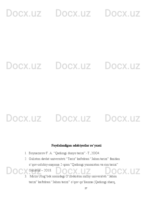 27                                                       
                 
Foydalanilgan adabiyotlar ro’yxati
1. Boynazorov F. A. “Qadimgi dunyo tarixi”.-T.,2OO4.
2. Guliston davlat universiteti “Tarix” kafedrasi “Jahon tarixi” fanidan 
o‘quv-uslubiy-majmua 2-qism “Qadimgi yunoniston va rim tarixi” 
Guliston – 2O18. 
3.  Mirzo Ulug‘bek nomidagi O‘zbekiston milliy universiteti “Jahon 
tarixi” kafedrasi “Jahon tarixi” o‘quv qo‘llanma (Qadimgi sharq, 
                               
                                