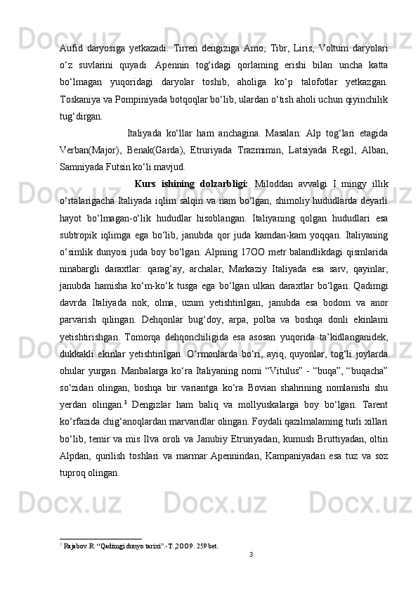 3                                                       
Aufid   daryosiga   yetkazadi.   Tirren   dengiziga   Amo,   Tibr,   Liris,   Voltum   daryolari
o‘z   suvlarini   quyadi.   Apennin   tog‘idagi   qorlaming   erishi   bilan   uncha   katta
bo‘lmagan   yuqoridagi   daryolar   toshib,   aholiga   ko‘p   talofotlar   yetkazgan.
Toskaniya va Pompiniyada botqoqlar bo‘lib, ulardan o‘tish aholi uchun qiyinchilik
tug‘dirgan. 
                  Italiyada   ko‘llar   ham   anchagina.   Masalan:   Alp   tog‘lari   etagida
Verban(Major),   Benak(Garda),   Etruriyada   Trazmimin,   Latsiyada   Regil,   Alban,
Samniyada Futsin ko‘li mavjud. 
                  Kurs   ishining   dolzarbligi:   Miloddan   avvalgi   I   mingy   illik
o‘rtalarigacha Italiyada iqlim salqin va nam  bo‘lgan, shimoliy hududlarda deyarli
hayot   bo‘lmagan-o‘lik   hududlar   hisoblangan.   Italiyaning   qolgan   hududlari   esa
subtropik   iqlimga   ega   bo‘lib,   janubda   qor   juda   kamdan-kam   yoqqan.   Italiyaning
o‘simlik  dunyosi  juda boy bo‘lgan. Alpning 17OO metr  balandlikdagi  qismlarida
ninabargli   daraxtlar:   qarag‘ay,   archalar,   Markaziy   Italiyada   esa   sarv,   qayinlar,
janubda   hamisha   ko‘m-ko‘k   tusga   ega   bo‘lgan   ulkan   daraxtlar   bo‘lgan.   Qadimgi
davrda   Italiyada   nok,   olma,   uzum   yetishtirilgan,   janubda   esa   bodom   va   anor
parvarish   qilingan.   Dehqonlar   bug‘doy,   arpa,   polba   va   boshqa   donli   ekinlami
yetishtirishgan.   Tomorqa   dehqonchiligida   esa   asosan   yuqorida   ta’kidlanganidek,
dukkakli   ekinlar   yetishtirilgan.   O‘rmonlarda   bo‘ri,   ayiq,   quyonlar,   tog‘li   joylarda
ohular  yurgan. Manbalarga ko‘ra Italiyaning nomi “Vitulus” - “buqa”, “buqacha”
so‘zidan   olingan,   boshqa   bir   variantga   ko‘ra   Bovian   shahrining   nomlanishi   shu
yerdan   olingan. 3
  Dengizlar   ham   baliq   va   mollyuskalarga   boy   bo‘lgan.   Tarent
ko ‘ rfazida chig‘anoqlardan marvaridlar olingan. Foydali qazilmalaming turli xillari
bo‘lib, temir  va mis Ilva oroli va Janubiy Etruriyadan, kumush Bruttiyadan, oltin
Alpdan,   qurilish   toshlari   va   marmar   Apennindan,   Kampaniyadan   esa   tuz   va   soz
tuproq olingan.
3
  Rajabov   R .  “ Qadimgi   dunyo   tarixi .-ˮ T .,2 OO 9.  259 bet.
                               
                                
