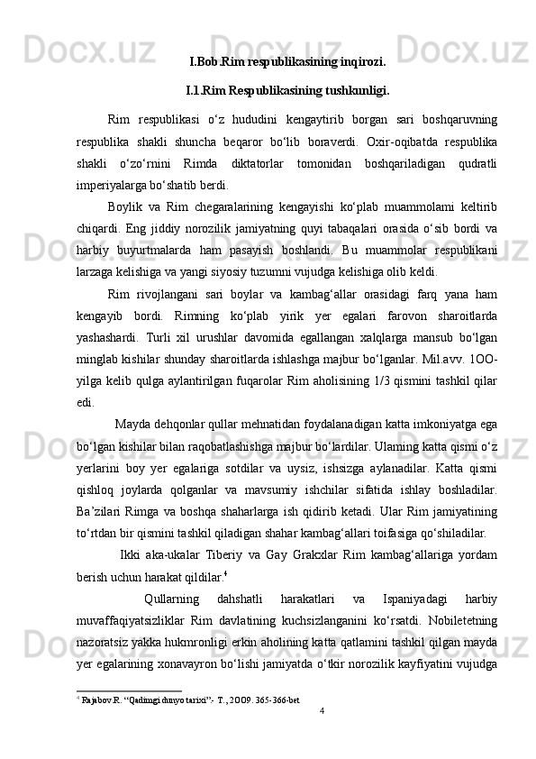 4                                                       
I.Bob.Rim respublikasining inqirozi .
I.1.Rim Respublikasining tushkunligi .    
Rim   respublikasi   o‘z   hududini   kengaytirib   borgan   sari   boshqaruvning
respublika   shakli   shuncha   beqaror   bo‘lib   boraverdi.   Oxir-oqibatda   respublika
sh akli   o‘zo‘rnini   Rimda   diktatorlar   tomonidan   boshqariladigan   qudratli
imperiyalarga bo‘shatib berdi. 
Boylik   va   Rim   chegaralarining   kengayishi   ko‘plab   muammolami   keltirib
chiqardi.   Eng   jiddiy   norozilik   jamiyatning   quyi   tabaqalari   orasida   o‘sib   bordi   va
harbiy   buyurtmalarda   ham   pasayish   boshlandi.   Bu   muammolar   respublikani
larzaga kelishiga va yangi siyosiy tuzumni vujudga kelishiga olib keldi. 
Rim   rivojlangani   sari   boylar   va   kambag‘allar   orasidagi   farq   yana   ham
kengayib   bordi.   Rimning   ko‘plab   yirik   yer   egalari   farovon   sharoitlarda
yashashardi.   Turli   xil   urushlar   davomida   egallangan   xalqlarga   mansub   bo‘lgan
minglab kishilar shunday sharoitlarda ishlashga majbur bo‘lganlar. Mil.avv. 1OO-
yilga kelib qulga aylantirilgan  fuqarolar  Rim  aholisining 1/3 qismini  tashkil  qilar
edi. 
   Mayda dehqonlar qullar mehnatidan foydalanadigan katta imkoniyatga ega
bo‘lgan kishilar bilan raqobatlashishga majbur bo‘lardilar. Ulaming katta qismi o‘z
yerlarini   boy   yer   egalariga   sotdilar   va   uysiz,   ishsizga   aylanadilar.   Katta   qismi
qishloq   joylarda   qolganlar   va   mavsumiy   ishchilar   sifatida   ishlay   boshladilar.
Ba’zilari   Rimga   va   boshqa   shaharlarga   ish   qidirib   ketadi.   Ular   Rim   jamiyatining
to‘rtdan bir qismini tashkil qiladigan shahar kambag‘allari toifasiga qo‘shiladilar. 
    Ikki   aka-ukalar   Tiberiy   va   Gay   Grakxlar   Rim   kambag‘allariga   yordam
berish uchun harakat qildilar. 4
 
    Qullarning   dahshatli   harakatlari   va   Ispaniyadagi   harbiy
muvaffaqiyatsizliklar   Rim   davlatining   kuchsizlanganini   ko‘rsatdi.   Nobiletetning
nazoratsiz yakka hukmronligi erkin aholining katta qatlamini tashkil qilgan mayda
yer egalarining xonavayron bo‘lishi jamiyatda o‘tkir norozilik kayfiyatini vujudga
4
  Rajabov.R .  “Qadimgi dunyo tarixi”.- T., 2OO9. 365-366-bet 
                               
                                