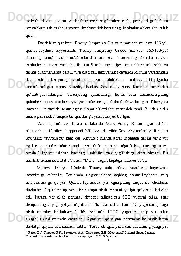 5                                                       
keltirib,   davlat   tuzumi   va   boshqa ruvini   sog‘lomlashtirish,   jamiyatdagi   birlikni
mustahkamlash, tashqi siyosatni kuchaytirish borasidagi islohatlar o‘tkazishni talab
qildi. 
  Dastlab  xalq tribuni  Tiberiy Simproniy Grakx tamonidan mil.avv. 133-yili
qonun   loyihasi   tayyorlandi.   Tiberiy   Simproniy   Grakx   (mil.avv.   162-133-yy)
Rimning   taniqli   urug‘   nobilitetlaridan   biri   edi.   Tiberiyning   fikricha   radikal
islohatlar   o‘tkazish zarur bo‘lib, ular Rim hukmronligini mustahkamlash, ichki va
tashqi dushmanlarga qarshi tura oladigan jamiyatning-tayanch kuchini yaratishdan
iborat   edi. 5
  Tiberiyning   bu   intilishlari   Rim   nobilitetlari   -   mil.avv.   133-yilgacha
konsul   bo‘lgan   Appiy   Klavdiy,   Mutsiy   Sevola,   Lutsiniy   Krasslar   tomonidan
qo‘llab-quvvatlangan.   Tiberiyning   qarashlariga   ko‘ra,   Rim   hukmdorligining
qulashini asosiy sababi mayda yer egalarining qashshoqlashuvi bo‘lgan. Tiberiy bu
jarayonni to‘xtatish uchun agrar islohot o‘tkazishni zarur deb topdi. Bundan oldin
ham agrar islohot haqida bir qancha g‘oyalar mavjud bo‘lgan. 
Masalan,   mil.avv.   II   asr   o‘rtalarida   Mark   Porsiy   Katon   agrar   islohot
o‘tkazish taklifi bilan chiqqan edi. Mil.avv. 141-yilda Gay Liliy ma’suliyatli qonun
loyihasini   tayyorlagan   ham   edi.   Ammo   o‘shanda   agrar   islohatga   qarshi   yirik   yer
egalari   va   quldorlardan   iborat   qarshilik   kuchlari   vujudga   kelib,   ularning   ta’siri
ostida   Liliy   yer   islohati   haqidagi     taklifini   xalq   yig‘ilishiga   kirita   olmadi.   Bu
harakati uchun nobilitet o‘rtasida “Dono” degan laqabga sazovor bo‘ldi. 
Mil.avv.   134-yil   dekabrda   Tiberiy   xalq   tribuni   vazifasini   bajaruvchi
lavozimiga   ko‘tarildi.   Tez   orada   u   agrar   islohot   haqidagi   qonun   loyihasini   xalq
muhokamasiga   qo‘ydi.   Qonun   loyihasida   yer   egaligining   miqdorini   cheklash,
davlatdan   fuqarolaming   yerlarini   ijaraga   olish   tizimini   yo‘lga   qo‘yishni   belgilar
edi.   Ijaraga   yer   olish   normasi   shudgor   qilinadigan   5OO   yugerni   olish,   agar
dehqonning voyaga yetgan o‘g‘illari bo‘lsa ular uchun ham 25O yugerdan ijaraga
olish   mumkin   bo‘ladigan   bo‘ldi.   Bir   oila   1 OOO   yugerdan   ko‘p   yer   bilan
shug‘ullanishi   mumkin   emas   edi.   Agar   yer   qo‘yilgan   normadan   ko‘payib   ketsa
davlatga qaytarilishi nazarda tutildi. Tortib olingan yerlardan davlatning yangi yer
5
  Urakov D.J., Tursunov R.N., Biykuziyev A.A., Xaynazarov B.B.“Jahon tarixi” Qadimgi Sharq, Qadimgi 
Yunoniston va Rim tarixi. Toshkent. “Innovatsiya ziyo”. 2020.242-243-bet
                               
                                