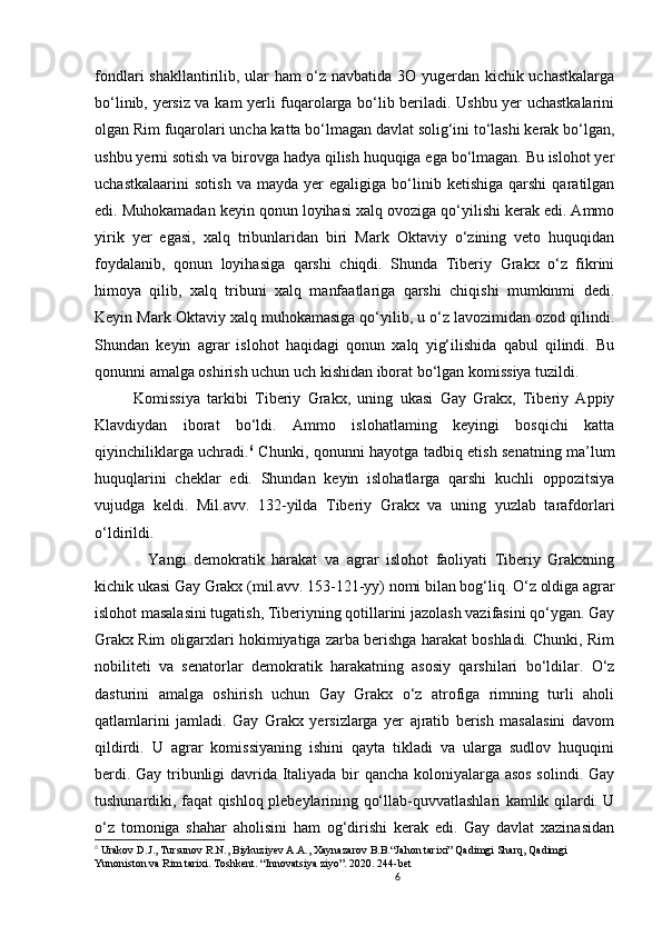 6                                                       
fondlari shakllantirilib, ular ham o‘z navbatida 3O yugerdan kichik uchastkalarga
bo‘linib, yersiz va kam yerli fuqarolarga bo‘lib beriladi. Ushbu yer uchastkalarini
olgan Rim fuqarolari uncha katta bo‘lmagan davlat solig‘ini to‘lashi kerak bo‘lgan,
ushbu yerni sotish va birovga hadya qilish huquqiga ega bo‘lmagan. Bu islohot yer
uchastkalaarini   sotish   va   mayda   yer   egaligiga   bo‘linib  ketishiga   qarshi   qaratilgan
edi. Muhokamadan keyin qonun loyihasi xalq ovoziga qo‘yilishi kerak edi. Ammo
yirik   yer   egasi,   xalq   tribunlaridan   biri   Mark   Oktaviy   o‘zining   veto   huquqidan
foydalanib,   qonun   loyihasiga   qarshi   chiqdi.   Shunda   Tiberiy   Grakx   o‘z   fikrini
himoya   qilib,   xalq   tribuni   xalq   manfaatlariga   qarshi   chiqishi   mumkinmi   dedi.
Keyin Mark Oktaviy xalq muhokamasiga qo‘yilib, u o‘z lavozimidan ozod qilindi.
Shundan   keyin   agrar   islohot   haqidagi   qonun   xalq   yig‘ilishida   qabul   qilindi.   Bu
qonunni amalga oshirish uchun uch kishidan iborat bo‘lgan komissiya tuzildi. 
Komissiya   tarkibi   Tiberiy   Grakx,   uning   ukasi   Gay   Grakx,   Tiberiy   Appiy
Klavdiydan   iborat   bo‘ldi.   Ammo   islohatlaming   keyingi   bosqichi   katta
qiyinchiliklarga uchradi. 6
  Chunki, qonunni hayotga tadbiq etish senatning ma’lum
huquqlarini   cheklar   edi.   Shundan   keyin   islohatlarga   qarshi   kuchli   oppozitsiya
vujudga   keldi.   Mil.avv.   132-yilda   Tiberiy   Grakx   va   uning   yuzlab   tarafdorlari
o‘ldirildi. 
    Yangi   demokratik   harakat   va   agrar   islohot   faoliyati   Tiberiy   Grakxning
kichik ukasi Gay Grakx ( mil.avv. 153-121-yy) nomi bilan bog‘liq.  O ‘z oldiga agrar
islohot masalasini tugatish, Tiberiyning qotillarini jazolash vazifasini qo‘ygan. Gay
Grakx Rim oligarxlari hokimiyatiga zarba berishga harakat boshladi. Chunki, Rim
nobiliteti   va   senatorlar   demokratik   harakatning   asosiy   qarshilari   bo‘ldilar.   O‘z
dasturini   amalga   oshirish   uchun   Gay   Grakx   o‘z   atrofiga   rimning   turli   aholi
qatlamlarini   jamladi.   Gay   Grakx   yersizlarga   yer   ajratib   berish   masalasini   davom
qildirdi.   U   agrar   komissiyaning   ishini   qayta   tikladi   va   ularga   sudlov   huquqini
berdi. Gay tribunligi davrida Italiyada bir qancha koloniyalarga asos  solindi. Gay
tushunardiki, faqat qishloq plebeylarining qo‘llab-quvvatlashlari kamlik qilardi. U
o‘z   tomoniga   shahar   aholisini   ham   og‘dirishi   kerak   edi.   Gay   davlat   xazinasidan
6
  Urakov D.J., Tursunov R.N., Biykuziyev A.A., Xaynazarov B.B.“Jahon tarixi” Qadimgi Sharq, Qadimgi 
Yunoniston va Rim tarixi. Toshkent. “Innovatsiya ziyo”. 2020. 244-bet 
                               
                                