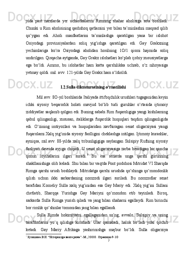7                                                       
juda   past   narxlarda   yer   uchastkalarini   Rimning   shahar   aholisiga   sota   boshladi.
Chunki u Rim aholisining qashshoq qatlamini yer bilan ta’minlashni maqsad qilib
qo‘ygan   edi.   Aholi   manfaatlarini   ta’minlashga   qaratilgan   yana   bir   islohot
Osiyodagi   provinsiyalardan   soliq   yig‘ishga   qaratilgan   edi.   Gay   Grakxning
yechimlariga   ko‘ra   Osiyodagi   aholidan   hosilning   1 O /1   qismi   hajmida   soliq
undirilgan. Qisqacha aytganda, Gay Grakx islohatlari ko‘plab ijobiy xususiyatlarga
ega   bo‘ldi.   Ammo,   bu   islohatlar   ham   katta   qarshilikka   uchrab,   o‘z   nihoyasiga
yetmay qoldi. mil. avv. 121-yilda Gay Grakx ham o‘ldirildi.
I.2.Sulla diktaturasining o rnatilishiʻ
Mil.avv. 8O-yil boshlarida Italiyada ittifoqchilik urushlari tugaganidan keyin
ichki   siyosiy   beqarorlik   holati   mavjud   bo‘lib   turli   guruhlar   o‘rtasida   ijtimoiy
ziddiyatlar saqlanib qolgan edi. Buning sababi Rim fuqaroligiga yangi kishilaming
qabul   qilinganligi,   xususan,   italiklarga   fuqarolik   huquqlari   taqdim   qilinganligida
edi.   O‘zining   imtiyozlari   va   huquqlaridan   xavfsiragan   senat   oligarxiyasi   yangi
fuqarolami Xalq yig‘inida siyosiy faolligini cheklashga intilgan. Ijtimoiy kurashlar,
ayniqsa,   mil.avv.   88-yilda   xalq   tribunligigiga   saylangan   Sulsipiy   Rufning   siyosiy
faoliyati davrida ayjiga chiqadi. U senat oligarxiyasiga zarba beradigan bir qancha
qonun   loyihalarini   ilgari   suradi. 7
  Bu   esa   senatda   unga   qarshi   guruhning
shakllanishiga olib keladi. Shu bilan bir vaqtda Pont podshosi Mitridat VI Sharqda
Rimga qarshi urush boshlaydi. Mitridatga qarshi urushda qo‘shinga qo‘mondonlik
qilish   uchun   ikki   sarkardaning   nomzodi   ilgari   suriladi.   Bu   nomzodlar   senat
tarafidan   Komeliy   Sulla   xalq   yig‘inidan   esa   Gay   Mariy   edi.   Xalq   yig‘ini   Sullani
chetlatib,   Sharqqa   Yurishga   Gay   Mariyni   qo‘mondon   etib   tayinladi.   Biroq,
sarkarda Sulla Rimga yurish qiladi va jang bilan shaharni  egallaydi. Rim birinchi
bor  rimlik qo‘shinlar tomonidan jang bilan egallandi. 
Sulla   Rimda   hokimiyatni   egallaganidan   so‘ng,   avvalo,   Sulsipiy   va   uning
tarafdorlarini   yo‘q   qilishga   kirishadi.   Ular   q amaladi,   halok   bo‘ladi   yoki   qochib
ketadi.   Gay   Mariy   Afrikaga   yashirinishga   majbur   bo‘ldi.   Sulla   oligarxiya
7
  Кузишина.В.И. “История древного рима .-М., 2OOO. 	
ˮ Страницы-9-1 O
                               
                                