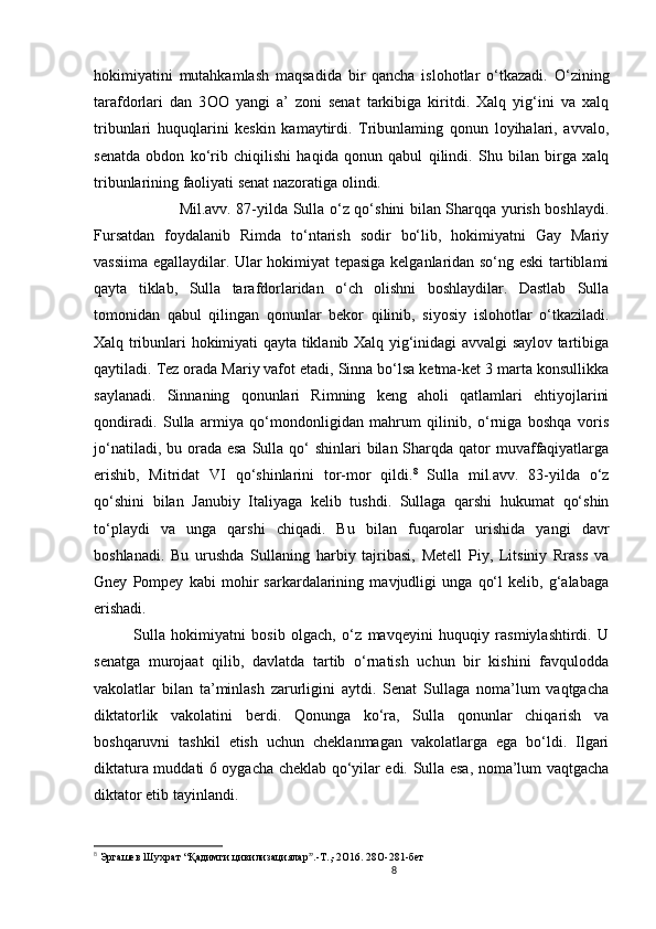 8                                                       
hokimiyatini   mutahkamlash   maqsadida   bir   qancha   islohotlar   o‘tkazadi.   O ‘zining
tarafdorlari   dan   3 OO   yangi   a’   zoni   senat   tarkibiga   kiritdi.   Xalq   yig‘ini   va   xalq
tribunlari   huquqlarini   keskin   kamaytirdi.   Tribunlaming   qonun   loyihalari,   avvalo,
senatda   obdon   ko‘rib   chiqilishi   haqida   qonun   qabul   qilindi.   Shu   bilan   birga   xalq
tribunlarining faoliyati senat nazoratiga olindi. 
                 Mil.avv. 87-yilda Sulla o‘z qo‘shini bilan Sharqqa yurish boshlaydi.
Fursatdan   foydalanib   Rimda   to‘ntarish   sodir   bo‘lib,   hokimiyatni   Gay   Mariy
vassiima egallaydilar. Ular hokimiyat tepasiga kelganlaridan so‘ng eski tartiblami
qayta   tiklab,   Sulla   tarafdorlaridan   o‘ch   olishni   boshlaydilar.   Dastlab   Sulla
tomonidan   qabul   qilingan   qonunlar   bekor   qilinib,   siyosiy   islohotlar   o‘tkaziladi.
Xalq tribunlari hokimiyati qayta tiklanib Xalq yig‘inidagi avvalgi saylov tartibiga
qaytiladi. Tez orada Mariy vafot etadi, Sinna bo‘lsa ketma-ket 3 marta konsullikka
saylanadi.   Sinnaning   qonunlari   Rimning   keng   aholi   qatlamlari   ehtiyojlarini
qondiradi.   Sulla   armiya   qo‘mondonligidan   mahrum   qilinib,   o‘rniga   boshqa   voris
jo‘natiladi, bu orada esa  Sulla qo‘  shinlari  bilan Sharqda qator  muvaffaqiyatlarga
erishib,   Mitridat   VI   qo‘shinlarini   tor-mor   qildi. 8
  Sulla   mil.avv.   83-yilda   o‘z
qo‘shini   bilan   Janubiy   Italiyaga   kelib   tushdi.   Sullaga   qarshi   hukumat   qo‘shin
to‘playdi   va   unga   qarshi   chiqadi.   Bu   bilan   fuqarolar   urishida   yangi   davr
boshlanadi.   Bu   urushda   Sullaning   harbiy   tajribasi,   Metell   Piy,   Litsiniy   Rrass   va
Gney   Pompey   kabi   mohir   sarkardalarining   mavjudligi   unga   qo‘l   kelib,   g‘alabaga
erishadi. 
Sulla   hokimiyatni   bosib   olgach,   o‘z   mavqeyini   huquqiy   rasmiylashtirdi.   U
senatga   murojaat   qilib,   davlatda   tartib   o‘rnatish   uchun   bir   kishini   favqulodda
vakolatlar   bilan   ta’minlash   zarurligini   aytdi.   Senat   Sullaga   noma’lum   vaqtgacha
diktatorlik   vakolatini   berdi.   Qonunga   ko‘ra,   Sulla   qonunlar   chiqarish   va
boshqaruvni   tashkil   etish   uchun   cheklanmagan   vakolatlarga   ega   bo‘ldi.   Ilgari
diktatura muddati 6 oygacha cheklab qo‘yilar edi. Sulla esa, noma’lum vaqtgacha
diktator etib tayinlandi. 
8
  Эргашев Шухрат  “ Қадимги цивилизациялар .-Т.,-2ˮ O 16. 28 O -281-бет  
                               
                                
