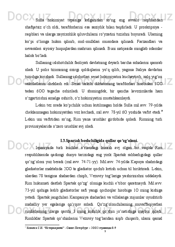 9                                                       
Sulla   hokimiyat   tepasiga   kelganidan   so‘ng   eng   avvalo   raqiblaridan
shafqatsiz   o‘ch   oldi,   tarafdorlarini   esa   saxiylik   bilan   taqdirladi.   U   proskripsiya   -
raqiblari va ularga xayrixohlik qiluvchilami ro‘yxatini tuzishni buyuradi. Ularning
ko‘pi   o‘limga   hukm   qilinib,   mol-mulklari   musodara   qilinadi.   Farzandlari   va
nevaralari siyosiy huquqlardan mahrum qilinadi. Buni natijasida minglab odamlar
halok bo‘ladi. 
Sullaning islohotchilik faoliyati davlatning deyarli barcha sohalarini qamrab
oladi.   U   polis   tizimining   oxirgi   qoldiqlarini   yo‘q   qilib,   yagona   Italiya   davlatini
tuzishga kirishadi. Sullaning islohotlari senat hokimiyatini kuchaytirib, xalq yig‘ini
vakolatlarini   cheklash   edi.   Senat   tarkibi   diktatoming   tarafdorlari   hisobidan   3 OO
tadan   6 OO   tagacha   oshiriladi.   U   shuningdek,   bir   qancha   lavozimlarda   ham
o‘zgartirishni amalga oshirib, o‘z hokimiyatini mustahkamlaydi. 
Lekin tez  orada  ko‘pchilik uchun kutilmagan holda Sulla mil.avv. 79-yilda
cheklanmagan hokimiyatdan voz kechadi, mil.avv. 78-yil 6O yoshida vafot etadi. 9
Lekin   uni   vafotidan   so‘ng,   Rim   yana   urushlar   girdobida   qoladi.   Rimning   turli
provinsiyalarida o‘zaro urushlar avj oladi.
I.3.Spartak boshchiligida qullar qo zg oloniʻ ʻ .
Ispaniyada   turli   kuchlar   o‘rtasidagi   kurash   avj   olgan   bir   vaqtda   Rim
respublikasida   qadimgi   dunyo   tarixidagi   eng   yirik   Spartak   rahbarligidagi   qullar
qo‘zg‘oloni   yuz   beradi   (mil.avv.   74-71-yy).   Mil.avv.   74-yilda   Kapuya   shahridagi
gladiatorlar maktabida 2 OO   ta gladiator qochib ketish uchun til biriktiradi. Lekin,
ulardan   78  tasigina  shahardan   chiqib,  Vezuviy  tog‘lariga  yashirinishni   uddalaydi.
Rim  hukumati dastlab Spartak qo‘zg‘ oloniga kuchli e’tibor qaratmaydi. Mil.avv.
73-yil   qishiga   kelib   gladiatorlar   safi   yangi   qochoqlar   hisobiga   1O   ming   kishiga
yetadi. Spartak jangchilari Kampaniya shaharlari va villalariga xujumlar uyushtirib
mahalliy   yer   egalariga   qo‘rquv   soladi.   Qo‘zg‘оlonchilaming   muvaffaqiyatlari
rimliklaming   ularga   qarshi   3   ming   kishilik   qo‘shin   jo‘natishiga   majbur   qiladi.
Rimliklar   Spartak   qo‘shinlarini   Vezuviy   tog‘laridan   siqib   chiqarib,   ulami   qamal
9
  Ковалев.С.И.  “ История рима” .-Санкт-Петербург – 2 OO 2 страницы-8-9  
                               
                                