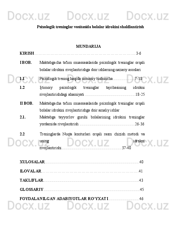 Psixologik treninglar vositasida bolalar idrokini shakllantirish
MUNDARIJA
KIRISH ……………………………………………………………….…3- 6
I BOB. Maktabgacha   ta'lim   muassasalarida   psixologik   treninglar   orqali
bolalar idrokini rivojlantirishga doir ishlarning nazariy asoslari
1.1 Psixologik trening haqida umumiy tushuncha ...................... 7-18  
1. 2 Ijtimoiy   psixologik   treninglar   tajribasining   id rokni
rivojlantirishdagi ahamiyati ..................................................18-25
II BOB. Maktabgacha   ta'lim   muassasalarida   psixologik   treninglar   orqali
bolalar idrokini rivojlantirishga doir amaliy ishlar
2.1. Maktabga   tayyorlov   guruhi   bolalarining   idrokini   treninglar
yordamida rivojlantirish .......................................................26-36
2.2 Treninglarda   Nuqta   konturlari   orqali   rasm   chizish   metodi   va
uning   idrokni
rivojlantirishi..................... .......................................37-40
XULOSALAR ..............................................................................................40
ILOVALAR ……………………………………………………………….41
TAKLIFLAR ...............................................................................................43
GLOSSARIY ................................................................................................45
FOYDALANILGAN ADABIYOTLAR RO‘YXATI ...............................46