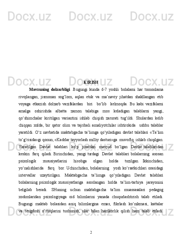 KIRISH
Mavzuning   dolzarbligi   .Bugungi   kunda   6-7   yoshli   bolalarni   har   tomonlama
rivojlangan,   jismonan   sog‘lom,   aqlan   etuk   va   ma’naviy   jihatdan   shakllangan   etib
voyaga   etkazish   dolzarb   vazifalardan     biri     bo‘lib     kelmoqda.   Bu   kabi   vazifalarni
amalga   oshirishda   albatta   zamon   talabiga   mos   keladigan   talablarni   yangi,
qo‘shimchalar   kiritilgan   variantini   ishlab   chiqish   zarurati   tug‘ildi.   Shulardan   kelib
chiqqan   xolda,   bir   qator   olim   va   tajribali   amaliyotchilar   ishtirokida     ushbu   talablar
yaratildi.   O‘z   navbatida   maktabgacha   ta’limga   qo‘yiladigan   davlat   talablari   «Ta’lim
to‘g‘risida»gi qonun, «Kadrlar tayyorlash milliy dasturi»ga  muvofiq  ishlab chiqilgan.
Yaratilgan     Davlat     talablari     ko‘p     jixatdan     mavjud     bo‘lgan     Davlat   talablaridan
keskin   farq   qiladi. Birinchidan,   yangi turdagi   Davlat    talablari bolalarning   asosan
psixologik     xususiyatlarini     hisobga     olgan     holda     tuzilgan.   Ikkinchidan,
yo‘nalishlarida     farq     bor. Uchinchidan, bolalarning     yosh ko‘rsatkichlari  orasidagi
intervallar   uzaytirilgan.   Maktabgacha   ta’limga   qo‘yiladigan   Davlat   talablari
bolalarning   psixologik   xususiyatlariga     asoslangan     holda     ta’lim-tarbiya     jarayonini
belgilab     beradi.     SHuning     uchun     maktabgacha     ta’lim     muassasalari     pedagog
xodimlaridan   psixologiyaga   oid   bilimlarini   yanada   chuqurlashtirish   talab   etiladi.
Bugungi   maktab   bolasidan   aniq   bilimlargina   emas,   fikrlash   ko‘nikmasi,   kattalar
va   tengdosh   o‘rtoqlarini   tushunish,   ular   bilan   hamkorlik   qilish   ham   talab   etiladi.
2