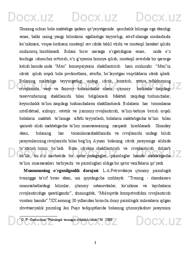 Shuning uchun bola maktabga qadam qo‘yayotganida   qanchalik bilimga ega ekanligi
emas,   balki   uning   yangi   bilimlarni   egallashga   tayyorligi,   atrof-olamga   moslashishi
ko‘nikmasi, voqea-hodisani mustaqil rav ishda tahlil etishi va mustaqil harakat qilishi
muhimroq   hisoblanadi.     Bolani     biror     narsaga     o‘rgatishgina     emas,         unda     o‘z
kuchiga  ishonchni orttirish, o‘z g‘oyasini himoya qilish, mustaqil ravishda bir qarorga
kelish hamda unda  “Men”  konsepsiyasini  shakllantirish    ham  muhimdir.  “Men”ni
idrok     qilish   orqali   bola   predmetlarni,   atrofni,   bo’layotgan   voqeliklarni   idrok   qiladi.
Bolaning     maktabga     tayyorgarligi     undagi     idrok,     kuzatish,     xotira, tafakkurning
rivojlanishi,   vaqt   va   fazoviy   tushunchalar   olami,   ijtimoiy     hodisalar   haqidagi
tasavvurlarning     shakllanishi     bilan     belgilanadi.     Maktab     xaqidagi   tushunchalar,
keyinchalik   ta’lim   xaqidagi   tushunchalarni   shakllantiradi.   Bolalarni     har     tomonlama
intellektual,  axloqiy,  estetik  va  jismoniy rivojlantirish,  ta’lim-tarbiya  berish  orqali
bolalarni     maktab     ta’limiga     sifatli   tayyorlash,   bolalarni   maktabgacha   ta’lim     bilan
qamrab   olish   maktabgacha   ta’lim   muassasasining     maqsadi     hisoblanadi.     Shunday
ekan,     bolaning     har     tomonlamashakllanishi   va   rivojlanishi   undagi   bilish
jarayonlarining rivojlanishi bilan bog‘liq. Aynan   bolaning   idrok   jarayoniga   alohida
to‘xtalish   lozim     bo‘ladi.     Bola     idrokini   shakllantirish     va     rivojlantirish     dolzarb
bo‘lib,     bu   o‘z     navbatida     bir     qator   pedagoglar,     psixologlar     hamda     maktabgacha
ta’lim  muassasalari  tarbiyachi  va psixologlari oldiga bir qator vazifalarni qo‘yadi. 
Muammoning   o‘rganilganlik   darajasi .   L.A.Petrovskaya   ijtimoiy   psixologik
treningga   ta’rif   berar   ekan,   uni   quyidagicha   izohlaydi:   “Trening   -   shaxslararo
munosabatlardagi   bilimlar,   ijtimoiy   ustanovkalar,   ko’nikma   va   tajribalarni
rivojlantirishga   qaratilgandir”,   shuningdek,   “Muloqotda   kompetentlikni   rivojlantirish
vositasi hamdir”. 1
XX asrning 30-yillaridan birinchi ilmiy psixologik xulosalarni qilgan
shvetsariyalik   psixolog   Jan   Piaje   tadqiqotlarida   bolaning   ijtimoiylashuv   jarayonini
1
  O. P.  Gorbushina “Psixologik treningni o'tkazish sirlari” M.: 2008
3