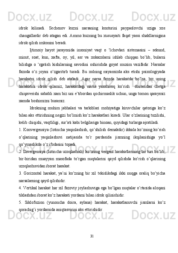 idr о k   kilin а di .   Se с hen о v   kuzni   n а rs а ning   k о nturini   p а yp а sl о v с hi   uzig а   x о s
с h а ng а ll а rdir   deb   а t а g а n   edi . А mm о   kuzning   bu   xususy а iti   f а q а t   y а ssi   sh а kll а rnigin а
idr о k   qilish   imk о nini   ber а di .
Ijtim о iy   h а y о t   j а r а y о nid а   ins о niy а t   v а qt   о   ‘ l с h о vl а ri   sistem а sini   –   sekund ,
minut ,   s оа t ,   kun ,   x а ft а,   о y ,   yil ,   а sr   v а   x о k а z о l а rni   ishl а b   с hiqq а n   b о’ lib ,   bul а rni
bilishg а   о   ‘ rg а tish   kishil а rning   s а v о dini   о shirishd а   g о y а t   muxim   v а zif а dir .   N а rs а l а r
f а z о d а   о‘ z   j о yini   о‘ zg а ritirb   tur а di .   Bu   x о lning   miy а mizd а   а ks   etishi   psix о l о giy а d а
h а r а k а tni   idr о k   qilish   deb   а t а l а di .   А g а r   n а rs а   f а z о d а   h а r а k а td а   b о’ ls а,   biz   uning
h а r а k а tini   idr о k   qil а miz ,   h а r а k а td а gi   n а rs а   y а xshir о q   k о’ rish     d о ir а sid а n   с hetg а
с hiq а verishi   s а b а bli   x а m   biz   uni   e ’ tib о rd а n   q ос hirm а slik   u с hun ,  ung а  t о m о n   q а r а ymiz
x а md а  b о shimizni   bur а miz .
Idr о kning   muhim   j а bh а l а ri   v а   t а rkibl а ri   m о hiy а tig а   kiruv с hil а r   q а t о rig а   k о’ z
bil а n  а ks   ettirishning   negizi   b о’ lmish   k о’ z   h а r а k а tl а ri   kir а di .  Ul а r  о’ zl а rining   tuzilishi ,
kelib  с hiqishi ,  v а qtliligi ,  sur ’а ti   k а bi   belgil а rig а  bin оа n ,  quyid а gi   turl а rg а а jr а til а di .
1.   K о nvergensiy а ( l о tin с h а   y а qinl а shish ,   q о’ shilish   dem а kdir )   ikk а l а   k о’ zning   k о’ rish
о’ ql а rining   y а qinl а shuvi   n а tij а sid а   t о’ r   p а rd а sid а   jismning   ikqil а nishig а   y о’ l
q о’ ym а slikd а о’ z   if о d а sini   t о p а di .
2.  Divergensiy а ( l о tin с h а  uz о ql а shish )  k о’ zning   vergent   h а r а k а tl а rining   bir   turi   b о’ lib ,
bir - birid а n   mu а yy а n   m а s о f а d а   t о’ rg а n   nuqt а l а rini   q а yd   qilishd а   k о’ rish   о’ ql а rining
uz о ql а shuvid а n   ib о r а t   h а r а k а t .
3.   G о riz о nt а l   h а r а k а t ,   y а’ ni   k о’ zning   bir   xil   tekislikd а gi   ikki   nuqg а   о r а liq   b о’ yi с h а
n а rs а l а rning   q а yd   qilishidir .
4.   Vertik а l   h а r а k а t   h а r   xil   f а z о viy   j о yl а shuvig а   eg а   b о’ lg а n   nuqt а l а r   о’ rt а sid а а l о q а ni
tikl а shd а n   ib о r а t   k о’ z   h а r а k а ti   y о rd а mi   bil а n   idr о k   qilinishidir .
5.   Sikl о fuzi о n   ( yun о n с h а   d о ir а,   а yl а n а)   h а r а k а t ,   h а r а k а tl а nuv с hi   jisml а rni   k о’ z
q о r ас hig ’ i   y о rd а mid а а niqt а svirini  а ks   ettirishidir .
31 