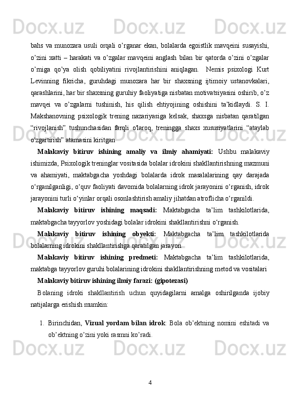bahs   va   munozara   usuli   orqali   o’rganar   ekan,   bolalarda   egoistlik   mavqeini   susayishi,
o’zini   xatti   –   harakati   va   o’zgalar   mavqeini   anglash   bilan   bir   qatorda   o’zini   o’zgalar
o’rniga   qo’ya   olish   qobiliyatini   rivojlantirishini   aniqlagan.     Nemis   psixologi   Kurt
Levinning   fikricha,   guruhdagi   munozara   har   bir   shaxsning   ijtimoiy   ustanovkalari,
qarashlarini, har bir shaxsning guruhiy faoliyatiga nisbatan motivatsiyasini oshirib, o’z
mavqei   va   o’zgalarni   tushinish,   his   qilish   ehtiyojining   oshishini   ta’kidlaydi.   S.   I.
Makshanovning   psixologik   trening   nazariyasiga   kelsak,   shaxsga   nisbatan   qaratilgan
“rivojlanish”   tushunchasidan   farqli   o'laroq,   treningga   shaxs   xususiyatlarini   “ataylab
o'zgartirish” atamasini kiritgan
Malakaviy   bitiruv   ishining   amaliy   va   ilmiy   ahamiyati:   Ushbu   malakaviy
ishimizda,  Psixologik treninglar vositasida bolalar idrokini shakllantirish ning mazmuni
va   ahamiyati,   maktabgacha   yoshdagi   bolalarda   idrok   masalalarining   qay   darajada
o‘rganilganligi, o‘quv faoliyati davomida bolalarning idrok jarayonini o‘rganish, idrok
jarayonini turli o‘yinlar orqali osonlashtirish amaliy jihatdan atroflicha o‘rganildi.
Ma lakaviy   bitiruv   ishining   maqsadi:   Maktabgacha   ta’lim   tashkilotlarida,
maktabgacha  tayyorlov  yoshidagi bolalar idrokini shakllantirishni  o‘rganish.
Malakaviy   bitiruv   ishining   obyekti:   Maktabgacha   ta’lim   tashkilotlarida
bolalarning idrokini shakllantirishga qaratilgan jarayon
Ma lakaviy   bitiruv   ishining   predmeti:   Maktabgacha   ta’lim   tashkilotlarida,
m aktabga tayyorlov guruhi bolalarining idrokini shakllantirishning metod va vositalari
Malakaviy bitiruv ishining ilmiy farazi: (gipotezasi)
Bolaning   idroki   shakllantirish   uchun   quyidagilarni   amalga   oshirilganda   ijobiy
natijalarga erishish mumkin:
1. Birinchidan,   Vizual   yordam   bilan   idrok :   Bola   ob’ektning   nomini   eshitadi   va
ob’ektning o’zini yoki rasmni ko’radi.
4