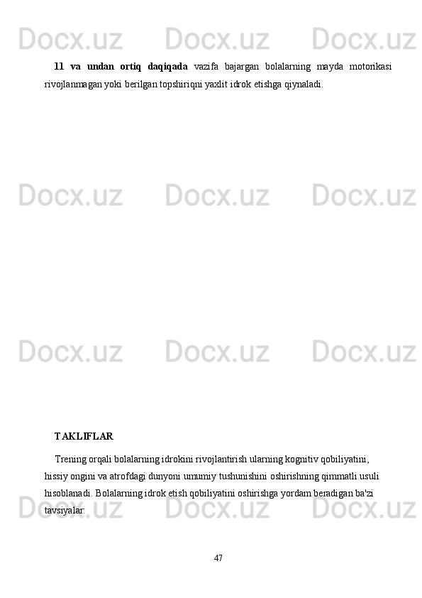 11   vа   undаn   оrtiq   dаqiqаdа   vаzifа   bаjаrgаn   bоlаlаrning   mаydа   mоtоrikаsi
rivоjlаnmаgаn yоki berilgаn tоpshiriqni yаxlit idrоk etishgа qiynаlаdi.
TAKLIFLAR
Trening orqali bolalarning idrokini rivojlantirish ularning kognitiv qobiliyatini, 
hissiy ongini va atrofdagi dunyoni umumiy tushunishini oshirishning qimmatli usuli 
hisoblanadi. Bolalarning idrok etish qobiliyatini oshirishga yordam beradigan ba'zi 
tavsiyalar:
47