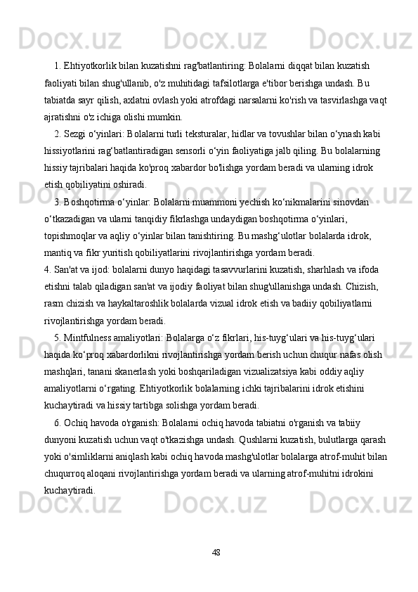 1. Ehtiyotkorlik bilan kuzatishni rag'batlantiring: Bolalarni diqqat bilan kuzatish 
faoliyati bilan shug'ullanib, o'z muhitidagi tafsilotlarga e'tibor berishga undash. Bu 
tabiatda sayr qilish, axlatni ovlash yoki atrofdagi narsalarni ko'rish va tasvirlashga vaqt
ajratishni o'z ichiga olishi mumkin.
2. Sezgi o‘yinlari: Bolalarni turli teksturalar, hidlar va tovushlar bilan o‘ynash kabi 
hissiyotlarini rag‘batlantiradigan sensorli o‘yin faoliyatiga jalb qiling. Bu bolalarning 
hissiy tajribalari haqida ko'proq xabardor bo'lishga yordam beradi va ularning idrok 
etish qobiliyatini oshiradi.
3. Boshqotirma o‘yinlar: Bolalarni muammoni yechish ko‘nikmalarini sinovdan 
o‘tkazadigan va ularni tanqidiy fikrlashga undaydigan boshqotirma o‘yinlari, 
topishmoqlar va aqliy o‘yinlar bilan tanishtiring. Bu mashg‘ulotlar bolalarda idrok, 
mantiq va fikr yuritish qobiliyatlarini rivojlantirishga yordam beradi.
4. San'at va ijod: bolalarni dunyo haqidagi tasavvurlarini kuzatish, sharhlash va ifoda 
etishni talab qiladigan san'at va ijodiy faoliyat bilan shug'ullanishga undash. Chizish, 
rasm chizish va haykaltaroshlik bolalarda vizual idrok etish va badiiy qobiliyatlarni 
rivojlantirishga yordam beradi.
5. Mintfulness amaliyotlari: Bolalarga o‘z fikrlari, his-tuyg‘ulari va his-tuyg‘ulari 
haqida ko‘proq xabardorlikni rivojlantirishga yordam berish uchun chuqur nafas olish 
mashqlari, tanani skanerlash yoki boshqariladigan vizualizatsiya kabi oddiy aqliy 
amaliyotlarni o‘rgating. Ehtiyotkorlik bolalarning ichki tajribalarini idrok etishini 
kuchaytiradi va hissiy tartibga solishga yordam beradi.
6. Ochiq havoda o'rganish: Bolalarni ochiq havoda tabiatni o'rganish va tabiiy 
dunyoni kuzatish uchun vaqt o'tkazishga undash. Qushlarni kuzatish, bulutlarga qarash
yoki o'simliklarni aniqlash kabi ochiq havoda mashg'ulotlar bolalarga atrof-muhit bilan
chuqurroq aloqani rivojlantirishga yordam beradi va ularning atrof-muhitni idrokini 
kuchaytiradi.
48