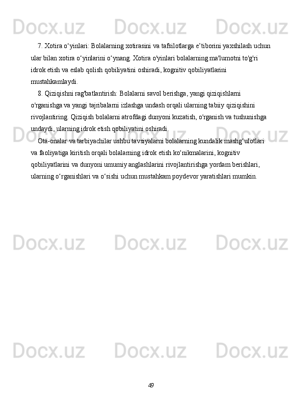7. Xotira o‘yinlari: Bolalarning xotirasini va tafsilotlarga e’tiborini yaxshilash uchun
ular bilan xotira o‘yinlarini o‘ynang. Xotira o'yinlari bolalarning ma'lumotni to'g'ri 
idrok etish va eslab qolish qobiliyatini oshiradi, kognitiv qobiliyatlarini 
mustahkamlaydi.
8. Qiziqishni rag'batlantirish: Bolalarni savol berishga, yangi qiziqishlarni 
o'rganishga va yangi tajribalarni izlashga undash orqali ularning tabiiy qiziqishini 
rivojlantiring. Qiziqish bolalarni atrofdagi dunyoni kuzatish, o'rganish va tushunishga 
undaydi, ularning idrok etish qobiliyatini oshiradi.
Ota-onalar va tarbiyachilar ushbu tavsiyalarni bolalarning kundalik mashg‘ulotlari 
va faoliyatiga kiritish orqali bolalarning idrok etish ko‘nikmalarini, kognitiv 
qobiliyatlarini va dunyoni umumiy anglashlarini rivojlantirishga yordam berishlari, 
ularning o‘rganishlari va o‘sishi uchun mustahkam poydevor yaratishlari mumkin.
49