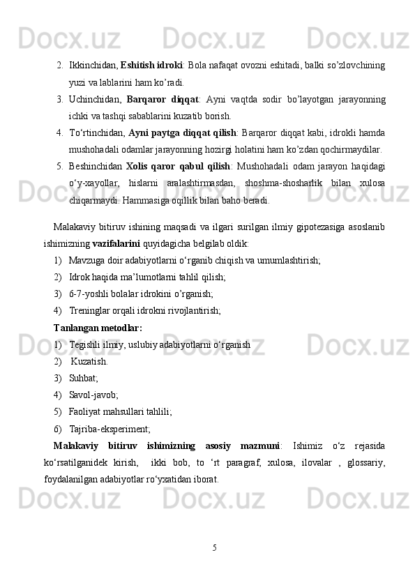 2. Ikkinchidan,  Eshitish idroki : Bola nafaqat ovozni eshitadi, balki so’zlovchining
yuzi va lablarini ham ko’radi.
3. Uchinchidan,   Barqaror   diqqat :   Ayni   vaqtda   sodir   bo’layotgan   jarayonning
ichki va tashqi sabablarini kuzatib borish.
4. To‘rtinchidan,   Ayni paytga diqqat qilish : Barqaror diqqat kabi, idrokli hamda
mushohadali odamlar jarayonning hozirgi holatini ham ko’zdan qochirmaydilar.
5. Beshinchidan   Xolis   qaror   qabul   qilish :   Mushohadali   odam   jarayon   haqidagi
o‘y-xayollar,   hislarni   aralashtirmasdan,   shoshma-shosharlik   bilan   xulosa
chiqarmaydi. Hammasiga oqillik bilan baho beradi.
Malakaviy   bitiruv   ishining   maqsadi   va   ilgari   surilgan   ilmiy   gipotezasiga   asoslanib
ishimizning  vazifalarini  quyidagicha belgilab oldik:
1) M avzuga doir adabiyotlarni o‘rganib chiqish va  umumlashtirish;
2) Idrok haqida ma’lumotlarni tahlil qilish;
3) 6-7-yoshli bolalar idrokini o’rganish;
4) Treninglar orqali idrokni rivojlantirish;
Tanlangan metodlar:
1) Tegishli ilmiy, uslubiy adabiyotlarni o‘rganish
2)  Kuzatish.
3) Suhbat;
4) Savol-javob;
5) Faoliyat mahsullari tahlili;
6) Tajriba-eksperiment;
Malakaviy   bitiruv   ishimizning   asosiy   mazmuni :   Ishimiz   o‘z   rejasida
ko‘rsatilganidek   kirish,     ikki   bob,   to   ‘rt   paragraf,   xulosa,   ilovalar   ,   glossariy,
foydalanilgan adabiyotlar ro‘yxatidan iborat.
5