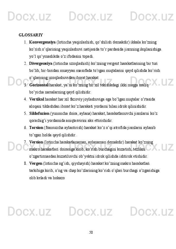 GLOSSARIY
1. Konvergensiya  (lotincha yaqinlashish, qo’shilish demakdir) ikkala ko’zning 
ko’rish o’qlarining yaqinlashuvi natijasida to’r pardasida jismning ikqilanishiga 
yo’l qo’ymaslikda o’z ifodasini topadi.
2. Divergensiya  (lotincha uzoqlashish) ko’zning vergent harakatlarining bir turi 
bo’lib, bir-biridan muayyan masofada to’rgan nuqtalarini qayd qilishda ko’rish 
o’qlarining uzoqlashuvidan iborat harakat.
3. Gorizontal  harakat, ya’ni ko’zning bir xil tekislikdagi ikki nuqga oraliq 
bo’yicha narsalarning qayd qilishidir.
4. Vertikal  harakat har xil fazoviy joylashuviga ega bo’lgan nuqtalar o’rtasida 
aloqani tiklashdan iborat ko’z harakati yordami bilan idrok qilinishidir.
5. Siklofuzion  (yunoncha doira, aylana) harakat, harakatlanuvchi jismlarni ko’z 
qorachig’i yordamida aniqtasvirini aks ettirishidir.
6. Torsion  (fransuzcha aylantirish) harakat ko’z o’qi atrofida jismlarni aylanib 
to’rgan holda qayd qilishdir.
7. Version  (lotincha harakatlanaman, aylanaman demakdir) harakat ko’zning 
makro harakatlari doirasiga kirib, ko’rish burchagini kuzatish, tezlikni 
o’zgartirmasdan kuzatiluvchi ob’yektni idrok qilishda ishtirok etishidir.
8. Vergen  (lotincha og’ish, qiyshayish) harakat ko’zning makro harakatlari 
tarkibiga kirib, o’ng va chap ko’zlarining ko’rish o’qlari burchagi o’zgarishiga 
olib keladi va hokazo
50