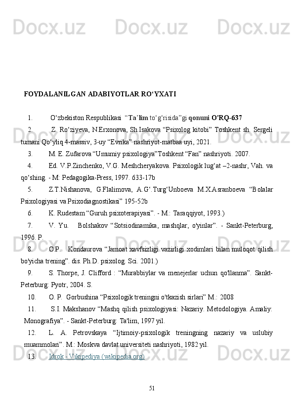 FOYDALANILGAN   ADABIYOTLAR RO‘YXATI
1.  O‘zbekiston Respublikasi   “ Ta ’ lim  to‘g‘risida”gi   q onuni  O’RQ-637
2.   Z.   Ro‘ziyeva,   N.Erxonova,   Sh.Isakova   “Psixolog   kitobi”   Toshkent   sh.   Sergeli
tumani Qo‘yliq 4-massiv, 3-uy “Evrika” nashriyot-matbaa uyi, 2021.
3. M. E. Zufarova “Umumiy psixologiya”Toshk е nt “Fan” nashriyoti. 2007.
4. Ed. V.P.Zinchenko, V.G. Meshcheryakova. Psixologik lug‘at –2-nashr, Vah. va
qo‘shing. - M: Pedagogika-Press, 1997. 633-17b
5. Z.T.Nishanova,   G.Flalimova,   A.G‘.Turg‘Unboeva   M.X.Asranboeva   “Bolalar
Psixologiyasi va Psixodiagnostikasi” 195-52b
6. K. Rudestam “Guruh psixoterapiyasi”. - M.: Taraqqiyot, 1993.)
7. V.   Yu.       Bolshakov   “Sotsiodinamika,   mashqlar,   o'yinlar”.   -   Sankt-Peterburg,
1996. P.
8. O.P.     Kondaurova “Jamoat  xavfsizligi  vazirligi  xodimlari bilan muloqot  qilish
bo'yicha trening”. dis. Ph.D. psixolog. Sci. 2001.) 
9. S.   Thorpe,   J.   Clifford   :   “Murabbiylar   va   menejerlar   uchun   qo'llanma”.   Sankt-
Peterburg: Pyotr, 2004. S. 
10. O. P.  Gorbushina “Psixologik treningni o'tkazish sirlari” M.: 2008
11.   S.I. Makshanov  “Mashq   qilish  psixologiyasi:   Nazariy. Metodologiya.   Amaliy:
Monografiya”. - Sankt-Peterburg: Ta'lim, 1997 yil. 
12. L.   A.   Petrovskaya   “Ijtimoiy-psixologik   treningning   nazariy   va   uslubiy
muammolari”. M.: Moskva davlat universiteti nashriyoti, 1982 yil.
13. Idrok - Vikipediya (wikipedia.org)   
51 