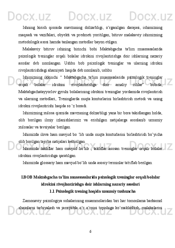 Ishning   kirish   qismida   mavzuning   dolzarbligi,   o‘rganilgan   darajasi,   ishimizning
maqsadi   va   vazifalari,   obyekti   va   predmeti   yoritilgan,   bitiruv   malakaviy   ishimizning
metodologik asosi hamda tanlangan metodlar bayon etilgan.
Malakaviy   bitiruv   ishining   birinchi   bobi   Maktabgacha   ta'lim   muassasalarida
psixologik   treninglar   orqali   bolalar   idrokini   rivojlantirishga   doir   ishlarning   nazariy
asoslar   deb   nomlangan.   Ushbu   bob   psixologik   treninglar   va   ularning   idrokni
rivojlantirishdagi ahamiyati haqida   deb nomlanib, ushbu 
Ishimizning   ikkinchi   “   Maktabgacha   ta'lim   muassasalarida   psixologik   treninglar
orqali   bolalar   idrokini   rivojlantirishga   doir   amaliy   ishlar ”   bobida,
Maktabgachatayyorlov gyruhi bolalarining idrokini treninglar yordamida rivojlantirish
va   ularning   metodlari,   Treninglarda   nuqta   konturlarini   birlashtirish   metodi   va   uning
idrokni rivojlantirishi haqida so ‘z boradi.
Ishimizning xulosa qismida mavzuning dolzarbligi yana bir bora takidlangan holda,
olib   borilgan   ilmiy   izlanishlarimiz   va   erishilgan   natijalarga   asoslanib   umumiy
xulosalar va tavsiyalar berilgan. 
Ishimizda   ilova   ham   mavjud   bo   ‘lib   unda   nuqta   konturlarini   birlashtirish   bo’yicha
olib borilgan tajriba natijalari keltirilgan.
Ishimizda   takliflar   ham   mavjud   bo’lib   ,   takliflar   asosan   treninglar   orqali   bolalar
idrokini rivojlantirishga qaratilgan.
Ishimizda glossariy ham mavjud bo‘lib unda asosiy terminlar ta'riflab berilgan.
I.BОB  Mаktаbgасhа tа'lim muаssаsаlаridа psixоlоgik treninglаr оrqаli bоlаlаr
idrоkini rivоjlаntirishgа dоir ishlаrning nаzаriy аsоslаri
1.1 Psixоlоgik trening hаqidа umumiy tushunсhа
Zаmоnаviy psixоlоgiyа sоhаlаrining muаmmоlаridаn biri hаr tоmоnlаmа bаrkаmоl
shаxslаrni   tаrbiyаlаsh   vа   jаmiyаtdа   о’z  о’rnini   tоpishigа   kо’mаklаshish,   mаlаkаlаrini
6 