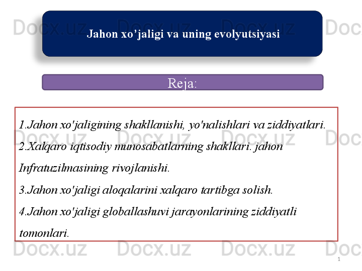 1  Jahon   xo ’ jaligi   va   uning   evolyutsiyasi  
1. Jahon   xo'jaligining   shakllanishi ,  yo'nalishlari   va   ziddiyatlari .
2. Xalqaro   iqtisodiy   munosabatlarning   shakllari .  jahon  
Infratuzilmasining   rivojlanishi .
3. Jahon   xo'jaligi   aloqalarini   xalqaro   tartibga   solish .
4. Jahon   xo'jaligi   globallashuvi   jarayonlarining   ziddiyatli  
tomonlari .  Reja :  