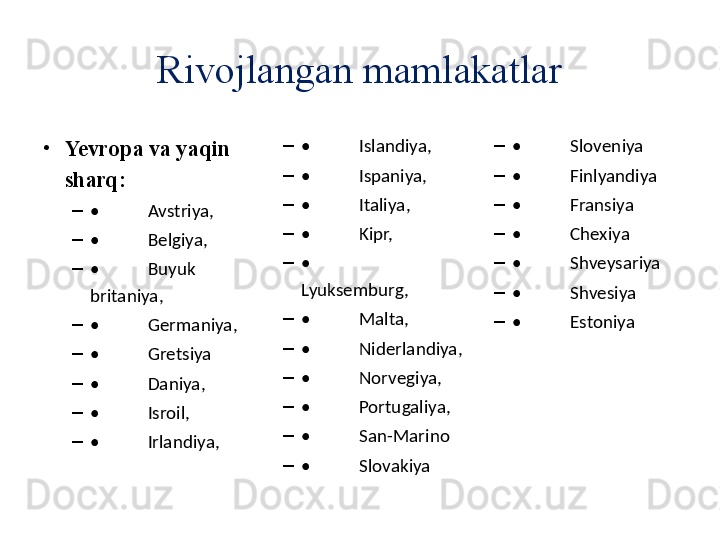 •
Yevropa  va yaqin 
sharq:
–
• Avstriya,
–
• Belgiya,
–
• Buyuk 
britaniya,
–
• Germaniya,
–
• Gretsiya
–
• Daniya,
–
• Isroil,
–
• Irlandiya, –
• Islandiya,
–
• Ispaniya,
–
• Italiya,
–
• Kipr,
–
•
Lyuksemburg,
–
• Malta,
–
• Niderlandiya,
–
• Norvegiya,
–
• Portugaliya,
–
• San-Marino
–
• Slovakiya –
• Sloveniya
–
• Finlyandiya
–
• Fransiya
–
• Chexiya
–
• Shveysariya
–
• Shvesiya
–
• EstoniyaRivojlangan mamlakatlar 