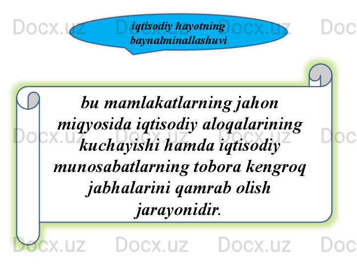 iqtisodiy   hayotning  
baynalminallashuvi
bu   mamlakatlarning   jahon  
miqyosida   iqtisodiy   aloqalarining  
kuchayishi   hamda   iqtisodiy  
munosabatlarning   tobora   kengroq  
jabhalarini   qamrab   olish  
jarayonidir .   