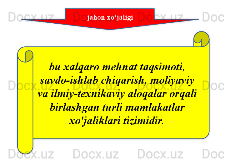 jahon   xo'jaligi
bu   xalqaro   mehnat   taqsimoti , 
savdo - ishlab   chiqarish ,  moliyaviy  
va   ilmiy - texnikaviy   aloqalar   orqali  
birlashgan   turli   mamlakatlar  
xo'jaliklari   tizimidir .   