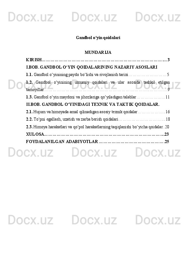 Gandbol o yin qoidalariʻ
MUNDARIJA
KIRISH………………………………………………………………………….…3
I.BOB.   GANDBOL O‘YIN QOIDALARINING NAZARIY ASOSLARI
1.1.  Gandbol o‘yinining paydo bo‘lishi va rivojlanish tarixi………………………5
1.2.   Gandbol   o‘yinining   umumiy   qoidalari   va   ular   asosida   tashkil   etilgan
tamoyillar………………………………………………………………..……….…9
1.3.  Gandbol o‘yin maydoni va jihozlariga qo‘yiladigan talablar……………...…11
II.BOB.   GANDBOL O‘YINIDAGI TEXNIK VA TAKTIK QOIDALAR.
2.1.   Hujum va himoyada amal qilinadigan asosiy texnik qoidalar………………..16
2.2.   To‘pni egallash, uzatish va zarba berish qoidalari…………………………....18
2.3.   Himoya harakatlari va qo‘pol harakatlarning taqiqlanishi bo‘yicha qoidalar..20
XULOSA………………………………………………………………………....23
FOYDALANILGAN ADABIYOTLAR ……………………………………….25
1