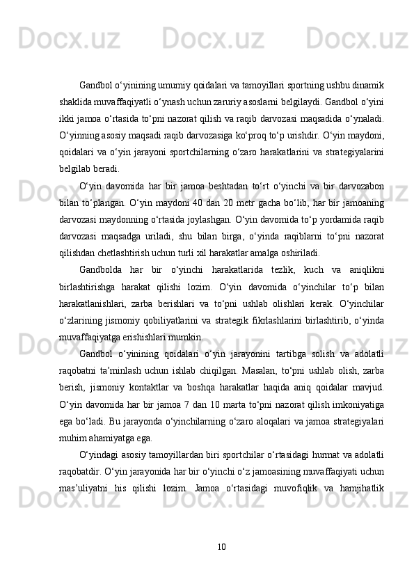 Gandbol o‘yinining umumiy qoidalari va tamoyillari sportning ushbu dinamik
shaklida muvaffaqiyatli o‘ynash uchun zaruriy asoslarni belgilaydi. Gandbol o‘yini
ikki jamoa o‘rtasida to‘pni nazorat qilish va raqib darvozasi maqsadida o‘ynaladi.
O‘yinning asosiy maqsadi raqib darvozasiga ko‘proq to‘p urishdir. O‘yin maydoni,
qoidalari   va   o‘yin   jarayoni   sportchilarning   o‘zaro   harakatlarini   va   strategiyalarini
belgilab beradi.
O‘yin   davomida   har   bir   jamoa   beshtadan   to‘rt   o‘yinchi   va   bir   darvozabon
bilan to‘plangan. O‘yin maydoni 40 dan 20 metr  gacha bo‘lib, har bir jamoaning
darvozasi maydonning o‘rtasida joylashgan. O‘yin davomida to‘p yordamida raqib
darvozasi   maqsadga   uriladi,   shu   bilan   birga,   o‘yinda   raqiblarni   to‘pni   nazorat
qilishdan chetlashtirish uchun turli xil harakatlar amalga oshiriladi.
Gandbolda   har   bir   o‘yinchi   harakatlarida   tezlik,   kuch   va   aniqlikni
birlashtirishga   harakat   qilishi   lozim.   O‘yin   davomida   o‘yinchilar   to‘p   bilan
harakatlanishlari,   zarba   berishlari   va   to‘pni   ushlab   olishlari   kerak.   O‘yinchilar
o‘zlarining   jismoniy   qobiliyatlarini   va   strategik   fikrlashlarini   birlashtirib,   o‘yinda
muvaffaqiyatga erishishlari mumkin.
Gandbol   o‘yinining   qoidalari   o‘yin   jarayonini   tartibga   solish   va   adolatli
raqobatni   ta’minlash   uchun   ishlab   chiqilgan.   Masalan,   to‘pni   ushlab   olish,   zarba
berish,   jismoniy   kontaktlar   va   boshqa   harakatlar   haqida   aniq   qoidalar   mavjud.
O‘yin  davomida  har   bir   jamoa 7  dan  10 marta to‘pni  nazorat   qilish  imkoniyatiga
ega bo‘ladi. Bu jarayonda o‘yinchilarning o‘zaro aloqalari va jamoa strategiyalari
muhim ahamiyatga ega.
O‘yindagi asosiy tamoyillardan biri sportchilar o‘rtasidagi hurmat va adolatli
raqobatdir. O‘yin jarayonida har bir o‘yinchi o‘z jamoasining muvaffaqiyati uchun
mas’uliyatni   his   qilishi   lozim.   Jamoa   o‘rtasidagi   muvofiqlik   va   hamjihatlik
10 