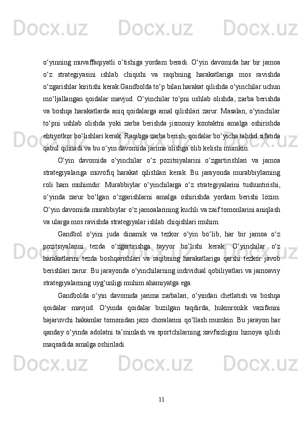 o‘yinning  muvaffaqiyatli  o‘tishiga  yordam  beradi.  O‘yin  davomida  har  bir   jamoa
o‘z   strategiyasini   ishlab   chiqishi   va   raqibning   harakatlariga   mos   ravishda
o‘zgarishlar kiritishi kerak.Gandbolda to‘p bilan harakat qilishda o‘yinchilar uchun
mo‘ljallangan   qoidalar   mavjud.   O‘yinchilar   to‘pni   ushlab   olishda,   zarba   berishda
va boshqa harakatlarda aniq qoidalarga amal qilishlari zarur. Masalan, o‘yinchilar
to‘pni   ushlab   olishda   yoki   zarba   berishda   jismoniy   kontaktni   amalga   oshirishda
ehtiyotkor bo‘lishlari kerak. Raqibga zarba berish, qoidalar bo‘yicha tahdid sifatida
qabul qilinadi va bu o‘yin davomida jarima olishga olib kelishi mumkin.
O‘yin   davomida   o‘yinchilar   o‘z   pozitsiyalarini   o‘zgartirishlari   va   jamoa
strategiyalariga   muvofiq   harakat   qilishlari   kerak.   Bu   jarayonda   murabbiylarning
roli   ham   muhimdir.   Murabbiylar   o‘yinchilarga   o‘z   strategiyalarini   tushuntirishi,
o‘yinda   zarur   bo‘lgan   o‘zgarishlarni   amalga   oshirishda   yordam   berishi   lozim.
O‘yin davomida murabbiylar o‘z jamoalarining kuchli va zaif tomonlarini aniqlash
va ularga mos ravishda strategiyalar ishlab chiqishlari muhim.
Gandbol   o‘yini   juda   dinamik   va   tezkor   o‘yin   bo‘lib,   har   bir   jamoa   o‘z
pozitsiyalarini   tezda   o‘zgartirishga   tayyor   bo‘lishi   kerak.   O‘yinchilar   o‘z
harakatlarini   tezda   boshqarishlari   va   raqibning   harakatlariga   qarshi   tezkor   javob
berishlari zarur. Bu jarayonda o‘yinchilarning individual qobiliyatlari va jamoaviy
strategiyalarning uyg‘unligi muhim ahamiyatga ega.
Gandbolda   o‘yin   davomida   jarima   zarbalari,   o‘yindan   chetlatish   va   boshqa
qoidalar   mavjud.   O‘yinda   qoidalar   buzilgan   taqdirda,   hukmronlik   vazifasini
bajaruvchi hakamlar tomonidan jazo choralarini qo‘llash mumkin. Bu jarayon har
qanday o‘yinda adolatni  ta’minlash  va sportchilarning xavfsizligini  himoya qilish
maqsadida amalga oshiriladi.
11 