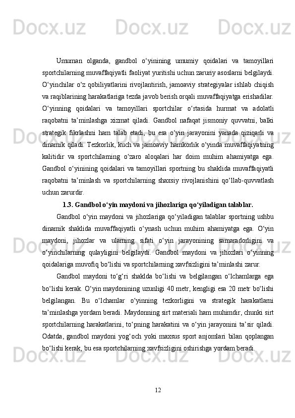 Umuman   olganda,   gandbol   o‘yinining   umumiy   qoidalari   va   tamoyillari
sportchilarning muvaffaqiyatli faoliyat yuritishi uchun zaruriy asoslarni belgilaydi.
O‘yinchilar   o‘z  qobiliyatlarini   rivojlantirish,  jamoaviy strategiyalar   ishlab  chiqish
va raqiblarining harakatlariga tezda javob berish orqali muvaffaqiyatga erishadilar.
O‘yinning   qoidalari   va   tamoyillari   sportchilar   o‘rtasida   hurmat   va   adolatli
raqobatni   ta’minlashga   xizmat   qiladi.   Gandbol   nafaqat   jismoniy   quvvatni,   balki
strategik   fikrlashni   ham   talab   etadi,   bu   esa   o‘yin   jarayonini   yanada   qiziqarli   va
dinamik qiladi. Tezkorlik, kuch va jamoaviy hamkorlik o‘yinda muvaffaqiyatning
kalitidir   va   sportchilarning   o‘zaro   aloqalari   har   doim   muhim   ahamiyatga   ega.
Gandbol   o‘yinining   qoidalari   va   tamoyillari   sportning   bu   shaklida   muvaffaqiyatli
raqobatni   ta’minlash   va   sportchilarning   shaxsiy   rivojlanishini   qo‘llab-quvvatlash
uchun zarurdir.
1.3. Gandbol o‘yin maydoni va jihozlariga qo‘yiladigan talablar.
Gandbol   o‘yin  maydoni   va   jihozlariga   qo‘yiladigan   talablar   sportning   ushbu
dinamik   shaklida   muvaffaqiyatli   o‘ynash   uchun   muhim   ahamiyatga   ega.   O‘yin
maydoni,   jihozlar   va   ularning   sifati   o‘yin   jarayonining   samaradorligini   va
o‘yinchilarning   qulayligini   belgilaydi.   Gandbol   maydoni   va   jihozlari   o‘yinning
qoidalariga muvofiq bo‘lishi va sportchilarning xavfsizligini ta’minlashi zarur.
Gandbol   maydoni   to‘g‘ri   shaklda   bo‘lishi   va   belgilangan   o‘lchamlarga   ega
bo‘lishi kerak. O‘yin maydonining uzunligi 40 metr, kengligi esa 20 metr bo‘lishi
belgilangan.   Bu   o‘lchamlar   o‘yinning   tezkorligini   va   strategik   harakatlarni
ta’minlashga yordam beradi. Maydonning sirt materiali ham muhimdir, chunki sirt
sportchilarning   harakatlarini,   to‘pning   harakatini   va   o‘yin   jarayonini   ta’sir   qiladi.
Odatda,   gandbol   maydoni   yog‘och   yoki   maxsus   sport   anjomlari   bilan   qoplangan
bo‘lishi kerak, bu esa sportchilarning xavfsizligini oshirishga yordam beradi.
12 