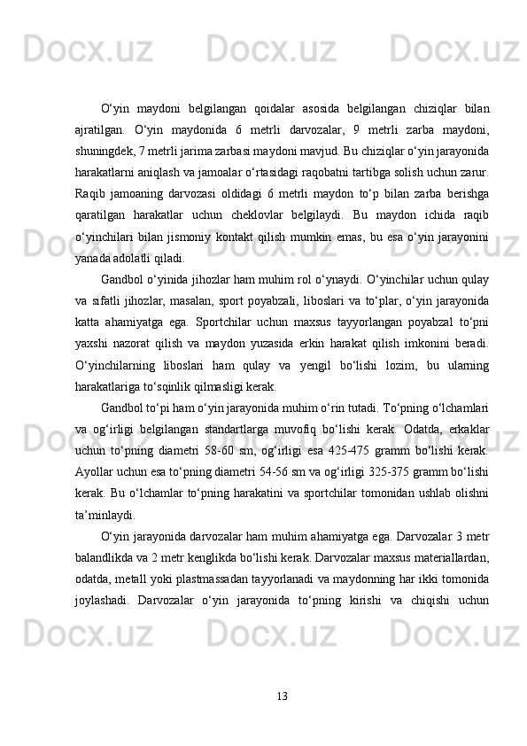 O‘yin   maydoni   belgilangan   qoidalar   asosida   belgilangan   chiziqlar   bilan
ajratilgan.   O‘yin   maydonida   6   metrli   darvozalar,   9   metrli   zarba   maydoni,
shuningdek, 7 metrli jarima zarbasi maydoni mavjud. Bu chiziqlar o‘yin jarayonida
harakatlarni aniqlash va jamoalar o‘rtasidagi raqobatni tartibga solish uchun zarur.
Raqib   jamoaning   darvozasi   oldidagi   6   metrli   maydon   to‘p   bilan   zarba   berishga
qaratilgan   harakatlar   uchun   cheklovlar   belgilaydi.   Bu   maydon   ichida   raqib
o‘yinchilari   bilan   jismoniy   kontakt   qilish   mumkin   emas,   bu   esa   o‘yin   jarayonini
yanada adolatli qiladi.
Gandbol o‘yinida jihozlar ham muhim rol o‘ynaydi. O‘yinchilar uchun qulay
va   sifatli   jihozlar,   masalan,   sport   poyabzali,   liboslari   va   to‘plar,   o‘yin   jarayonida
katta   ahamiyatga   ega.   Sportchilar   uchun   maxsus   tayyorlangan   poyabzal   to‘pni
yaxshi   nazorat   qilish   va   maydon   yuzasida   erkin   harakat   qilish   imkonini   beradi.
O‘yinchilarning   liboslari   ham   qulay   va   yengil   bo‘lishi   lozim,   bu   ularning
harakatlariga to‘sqinlik qilmasligi kerak.
Gandbol to‘pi ham o‘yin jarayonida muhim o‘rin tutadi. To‘pning o‘lchamlari
va   og‘irligi   belgilangan   standartlarga   muvofiq   bo‘lishi   kerak.   Odatda,   erkaklar
uchun   to‘pning   diametri   58-60   sm,   og‘irligi   esa   425-475   gramm   bo‘lishi   kerak.
Ayollar uchun esa to‘pning diametri 54-56 sm va og‘irligi 325-375 gramm bo‘lishi
kerak.  Bu  o‘lchamlar   to‘pning  harakatini   va  sportchilar   tomonidan   ushlab  olishni
ta’minlaydi.
O‘yin jarayonida darvozalar ham muhim ahamiyatga ega. Darvozalar 3 metr
balandlikda va 2 metr kenglikda bo‘lishi kerak. Darvozalar maxsus materiallardan,
odatda, metall yoki plastmassadan tayyorlanadi va maydonning har ikki tomonida
joylashadi.   Darvozalar   o‘yin   jarayonida   to‘pning   kirishi   va   chiqishi   uchun
13 