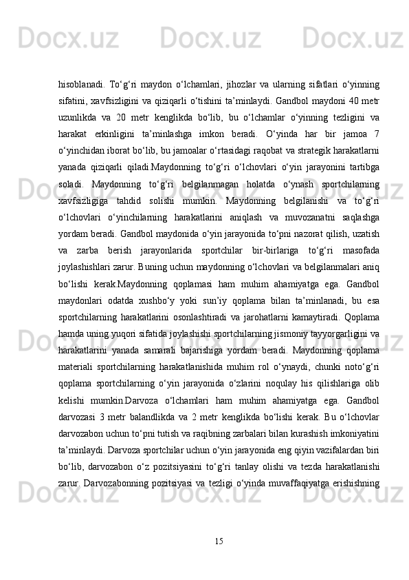 hisoblanadi.   To‘g‘ri   maydon   o‘lchamlari,   jihozlar   va   ularning   sifatlari   o‘yinning
sifatini, xavfsizligini  va qiziqarli o‘tishini  ta’minlaydi. Gandbol maydoni  40 metr
uzunlikda   va   20   metr   kenglikda   bo‘lib,   bu   o‘lchamlar   o‘yinning   tezligini   va
harakat   erkinligini   ta’minlashga   imkon   beradi.   O‘yinda   har   bir   jamoa   7
o‘yinchidan iborat bo‘lib, bu jamoalar o‘rtasidagi raqobat va strategik harakatlarni
yanada   qiziqarli   qiladi.Maydonning   to‘g‘ri   o‘lchovlari   o‘yin   jarayonini   tartibga
soladi.   Maydonning   to‘g‘ri   belgilanmagan   holatda   o‘ynash   sportchilarning
xavfsizligiga   tahdid   solishi   mumkin.   Maydonning   belgilanishi   va   to‘g‘ri
o‘lchovlari   o‘yinchilarning   harakatlarini   aniqlash   va   muvozanatni   saqlashga
yordam beradi. Gandbol maydonida o‘yin jarayonida to‘pni nazorat qilish, uzatish
va   zarba   berish   jarayonlarida   sportchilar   bir-birlariga   to‘g‘ri   masofada
joylashishlari zarur. Buning uchun maydonning o‘lchovlari va belgilanmalari aniq
bo‘lishi   kerak.Maydonning   qoplamasi   ham   muhim   ahamiyatga   ega.   Gandbol
maydonlari   odatda   xushbo‘y   yoki   sun’iy   qoplama   bilan   ta’minlanadi,   bu   esa
sportchilarning   harakatlarini   osonlashtiradi   va   jarohatlarni   kamaytiradi.   Qoplama
hamda uning yuqori sifatida joylashishi sportchilarning jismoniy tayyorgarligini va
harakatlarini   yanada   samarali   bajarishiga   yordam   beradi.   Maydonning   qoplama
materiali   sportchilarning   harakatlanishida   muhim   rol   o‘ynaydi,   chunki   noto‘g‘ri
qoplama   sportchilarning   o‘yin   jarayonida   o‘zlarini   noqulay   his   qilishlariga   olib
kelishi   mumkin.Darvoza   o‘lchamlari   ham   muhim   ahamiyatga   ega.   Gandbol
darvozasi   3   metr   balandlikda   va   2   metr   kenglikda   bo‘lishi   kerak.   Bu   o‘lchovlar
darvozabon uchun to‘pni tutish va raqibning zarbalari bilan kurashish imkoniyatini
ta’minlaydi. Darvoza sportchilar uchun o‘yin jarayonida eng qiyin vazifalardan biri
bo‘lib,   darvozabon   o‘z   pozitsiyasini   to‘g‘ri   tanlay   olishi   va   tezda   harakatlanishi
zarur.  Darvozabonning  pozitsiyasi  va   tezligi   o‘yinda  muvaffaqiyatga   erishishning
15 