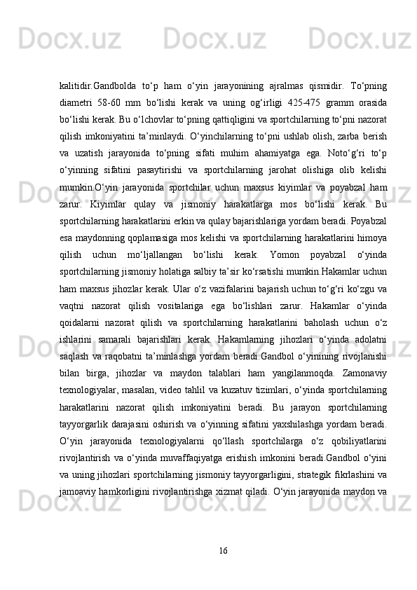 kalitidir.Gandbolda   to‘p   ham   o‘yin   jarayonining   ajralmas   qismidir.   To‘pning
diametri   58-60   mm   bo‘lishi   kerak   va   uning   og‘irligi   425-475   gramm   orasida
bo‘lishi kerak. Bu o‘lchovlar to‘pning qattiqligini va sportchilarning to‘pni nazorat
qilish   imkoniyatini   ta’minlaydi.   O‘yinchilarning   to‘pni   ushlab   olish,   zarba   berish
va   uzatish   jarayonida   to‘pning   sifati   muhim   ahamiyatga   ega.   Noto‘g‘ri   to‘p
o‘yinning   sifatini   pasaytirishi   va   sportchilarning   jarohat   olishiga   olib   kelishi
mumkin.O‘yin   jarayonida   sportchilar   uchun   maxsus   kiyimlar   va   poyabzal   ham
zarur.   Kiyimlar   qulay   va   jismoniy   harakatlarga   mos   bo‘lishi   kerak.   Bu
sportchilarning harakatlarini erkin va qulay bajarishlariga yordam beradi. Poyabzal
esa maydonning qoplamasiga mos kelishi va sportchilarning harakatlarini himoya
qilish   uchun   mo‘ljallangan   bo‘lishi   kerak.   Yomon   poyabzal   o‘yinda
sportchilarning jismoniy holatiga salbiy ta’sir ko‘rsatishi mumkin.Hakamlar uchun
ham maxsus jihozlar kerak. Ular o‘z vazifalarini bajarish uchun to‘g‘ri ko‘zgu va
vaqtni   nazorat   qilish   vositalariga   ega   bo‘lishlari   zarur.   Hakamlar   o‘yinda
qoidalarni   nazorat   qilish   va   sportchilarning   harakatlarini   baholash   uchun   o‘z
ishlarini   samarali   bajarishlari   kerak.   Hakamlarning   jihozlari   o‘yinda   adolatni
saqlash   va   raqobatni   ta’minlashga   yordam   beradi.Gandbol   o‘yinining   rivojlanishi
bilan   birga,   jihozlar   va   maydon   talablari   ham   yangilanmoqda.   Zamonaviy
texnologiyalar, masalan, video tahlil va kuzatuv tizimlari, o‘yinda sportchilarning
harakatlarini   nazorat   qilish   imkoniyatini   beradi.   Bu   jarayon   sportchilarning
tayyorgarlik   darajasini   oshirish   va   o‘yinning   sifatini   yaxshilashga   yordam   beradi.
O‘yin   jarayonida   texnologiyalarni   qo‘llash   sportchilarga   o‘z   qobiliyatlarini
rivojlantirish   va   o‘yinda   muvaffaqiyatga   erishish   imkonini   beradi.Gandbol   o‘yini
va uning jihozlari sportchilarning jismoniy tayyorgarligini, strategik fikrlashini va
jamoaviy hamkorligini rivojlantirishga xizmat qiladi. O‘yin jarayonida maydon va
16 