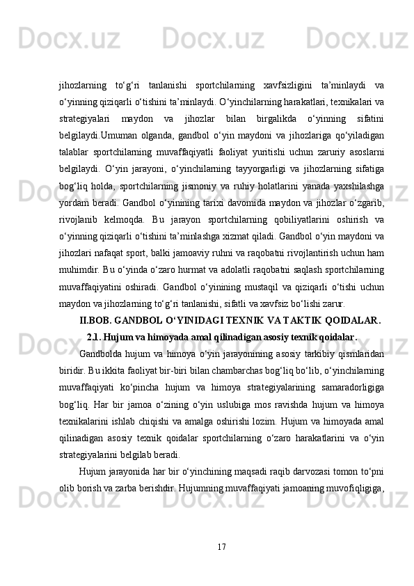 jihozlarning   to‘g‘ri   tanlanishi   sportchilarning   xavfsizligini   ta’minlaydi   va
o‘yinning qiziqarli o‘tishini ta’minlaydi. O‘yinchilarning harakatlari, texnikalari va
strategiyalari   maydon   va   jihozlar   bilan   birgalikda   o‘yinning   sifatini
belgilaydi.Umuman   olganda,   gandbol   o‘yin   maydoni   va   jihozlariga   qo‘yiladigan
talablar   sportchilarning   muvaffaqiyatli   faoliyat   yuritishi   uchun   zaruriy   asoslarni
belgilaydi.   O‘yin   jarayoni,   o‘yinchilarning   tayyorgarligi   va   jihozlarning   sifatiga
bog‘liq   holda,   sportchilarning   jismoniy   va   ruhiy   holatlarini   yanada   yaxshilashga
yordam  beradi. Gandbol  o‘yinining tarixi  davomida maydon va jihozlar  o‘zgarib,
rivojlanib   kelmoqda.   Bu   jarayon   sportchilarning   qobiliyatlarini   oshirish   va
o‘yinning qiziqarli o‘tishini ta’minlashga xizmat qiladi. Gandbol o‘yin maydoni va
jihozlari nafaqat sport, balki jamoaviy ruhni va raqobatni rivojlantirish uchun ham
muhimdir. Bu o‘yinda o‘zaro hurmat va adolatli raqobatni saqlash sportchilarning
muvaffaqiyatini   oshiradi.   Gandbol   o‘yinining   mustaqil   va   qiziqarli   o‘tishi   uchun
maydon va jihozlarning to‘g‘ri tanlanishi, sifatli va xavfsiz bo‘lishi zarur.
II.BOB.   GANDBOL O‘YINIDAGI TEXNIK VA TAKTIK QOIDALAR.
2.1.   Hujum va himoyada amal qilinadigan asosiy texnik qoidalar.
Gandbolda   hujum   va   himoya   o‘yin   jarayonining   asosiy   tarkibiy   qismlaridan
biridir. Bu ikkita faoliyat bir-biri bilan chambarchas bog‘liq bo‘lib, o‘yinchilarning
muvaffaqiyati   ko‘pincha   hujum   va   himoya   strategiyalarining   samaradorligiga
bog‘liq.   Har   bir   jamoa   o‘zining   o‘yin   uslubiga   mos   ravishda   hujum   va   himoya
texnikalarini ishlab chiqishi va amalga oshirishi lozim. Hujum va himoyada amal
qilinadigan   asosiy   texnik   qoidalar   sportchilarning   o‘zaro   harakatlarini   va   o‘yin
strategiyalarini belgilab beradi.
Hujum jarayonida har bir o‘yinchining maqsadi raqib darvozasi tomon to‘pni
olib borish va zarba berishdir. Hujumning muvaffaqiyati jamoaning muvofiqligiga,
17 