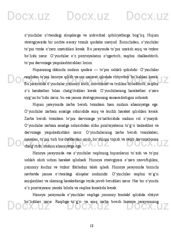 o‘yinchilar   o‘rtasidagi   aloqalarga   va   individual   qobiliyatlarga   bog‘liq.   Hujum
strategiyasida   bir   nechta   asosiy   texnik   qoidalar   mavjud.   Birinchidan,   o‘yinchilar
to‘pni   tezda   o‘zaro   uzatishlari   kerak.   Bu   jarayonda   to‘pni   uzatish   aniq   va   tezkor
bo‘lishi   zarur.   O‘yinchilar   o‘z   pozitsiyalarini   o‘zgartirib,   raqibni   chalkashtirib,
to‘pni darvozaga yaqinlashtirishlari lozim.
Hujumning   ikkinchi   muhim   qoidasi   —   to‘pni   ushlab   qolishdir.   O‘yinchilar
raqibdan to‘pni himoya qilish va uni nazorat qilishda ehtiyotkor bo‘lishlari kerak.
Bu jarayonda o‘yinchilar jismoniy kuch, muvozanat va tezlikni birlashtirib, raqibni
o‘z   harakatlari   bilan   chalg‘itishlari   kerak.   O‘yinchilarning   harakatlari   o‘zaro
uyg‘un bo‘lishi zarur, bu esa jamoa strategiyasining samaradorligini oshiradi.
Hujum   jarayonida   zarba   berish   texnikasi   ham   muhim   ahamiyatga   ega.
O‘yinchilar   zarbani   amalga   oshirishda   aniq   va   kuchli   harakat   qilishlari   kerak.
Zarba   berish   texnikasi   to‘pni   darvozaga   yo‘naltirishda   muhim   rol   o‘ynaydi.
O‘yinchilar   zarbani   amalga   oshirishdan   oldin   pozitsiyalarini   to‘g‘ri   tanlashlari   va
darvozaga   yaqinlashishlari   zarur.   O‘yinchilarning   zarba   berish   texnikalari,
masalan, to‘pni turli burchaklardan urish, bo‘shliqni topish va raqib darvozabonini
chalg‘itish, muhim ahamiyatga ega.
Himoya   jarayonida   esa   o‘yinchilar   raqibning   hujumlarini   to‘sish   va   to‘pni
ushlab   olish   uchun   harakat   qilishadi.   Himoya   strategiyasi   o‘zaro   muvofiqlikni,
jismoniy   kuchni   va   tezkor   fikrlashni   talab   qiladi.   Himoya   jarayonida   birinchi
navbatda   jamoa   o‘rtasidagi   aloqalar   muhimdir.   O‘yinchilar   raqibni   to‘g‘ri
aniqlashlari va ularning harakatlariga tezda javob berishlari zarur. Har bir o‘yinchi
o‘z pozitsiyasini yaxshi bilishi va raqibni kuzatishi kerak.
Himoya   jarayonida   o‘yinchilar   raqibga   jismoniy   kontakt   qilishda   ehtiyot
bo‘lishlari   zarur.   Raqibga   to‘g‘ri   va   aniq   zarba   berish   himoya   jarayonining
18 