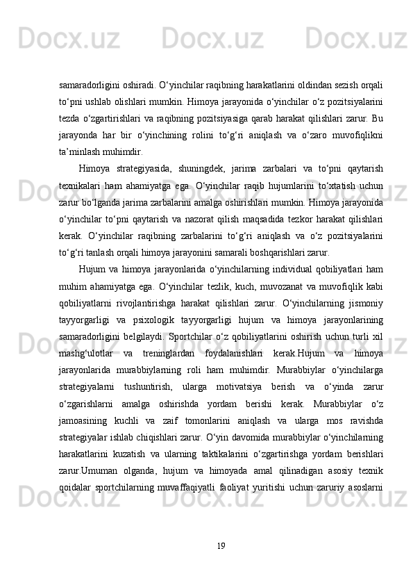 samaradorligini oshiradi. O‘yinchilar raqibning harakatlarini oldindan sezish orqali
to‘pni ushlab olishlari mumkin. Himoya jarayonida o‘yinchilar o‘z pozitsiyalarini
tezda o‘zgartirishlari  va raqibning pozitsiyasiga  qarab harakat  qilishlari  zarur. Bu
jarayonda   har   bir   o‘yinchining   rolini   to‘g‘ri   aniqlash   va   o‘zaro   muvofiqlikni
ta’minlash muhimdir.
Himoya   strategiyasida,   shuningdek,   jarima   zarbalari   va   to‘pni   qaytarish
texnikalari   ham   ahamiyatga   ega.   O‘yinchilar   raqib   hujumlarini   to‘xtatish   uchun
zarur bo‘lganda jarima zarbalarini amalga oshirishlari mumkin. Himoya jarayonida
o‘yinchilar   to‘pni   qaytarish   va   nazorat   qilish   maqsadida   tezkor   harakat   qilishlari
kerak.   O‘yinchilar   raqibning   zarbalarini   to‘g‘ri   aniqlash   va   o‘z   pozitsiyalarini
to‘g‘ri tanlash orqali himoya jarayonini samarali boshqarishlari zarur.
Hujum   va   himoya   jarayonlarida   o‘yinchilarning   individual   qobiliyatlari   ham
muhim   ahamiyatga   ega.   O‘yinchilar   tezlik,   kuch,   muvozanat   va   muvofiqlik   kabi
qobiliyatlarni   rivojlantirishga   harakat   qilishlari   zarur.   O‘yinchilarning   jismoniy
tayyorgarligi   va   psixologik   tayyorgarligi   hujum   va   himoya   jarayonlarining
samaradorligini   belgilaydi.   Sportchilar   o‘z   qobiliyatlarini   oshirish   uchun   turli   xil
mashg‘ulotlar   va   treninglardan   foydalanishlari   kerak.Hujum   va   himoya
jarayonlarida   murabbiylarning   roli   ham   muhimdir.   Murabbiylar   o‘yinchilarga
strategiyalarni   tushuntirish,   ularga   motivatsiya   berish   va   o‘yinda   zarur
o‘zgarishlarni   amalga   oshirishda   yordam   berishi   kerak.   Murabbiylar   o‘z
jamoasining   kuchli   va   zaif   tomonlarini   aniqlash   va   ularga   mos   ravishda
strategiyalar ishlab chiqishlari zarur. O‘yin davomida murabbiylar o‘yinchilarning
harakatlarini   kuzatish   va   ularning   taktikalarini   o‘zgartirishga   yordam   berishlari
zarur.Umuman   olganda,   hujum   va   himoyada   amal   qilinadigan   asosiy   texnik
qoidalar   sportchilarning   muvaffaqiyatli   faoliyat   yuritishi   uchun   zaruriy   asoslarni
19 