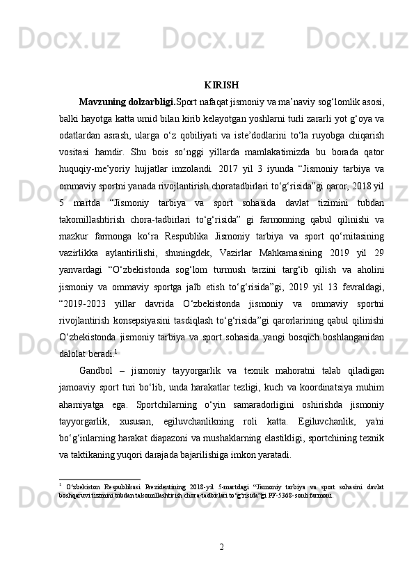 KIRISH
Mavzuning dolzarbligi. Sport nafaqat jismoniy va ma’naviy sog‘lomlik asosi,
balki hayotga katta umid bilan kirib kelayotgan yoshlarni turli zararli yot g‘oya va
odatlardan   asrash,   ularga   o‘z   qobiliyati   va   iste’dodlarini   to‘la   ruyobga   chiqarish
vositasi   hamdir.   Shu   bois   so‘nggi   yillarda   mamlakatimizda   bu   borada   qator
huquqiy-me’yoriy   hujjatlar   imzolandi.   2017   yil   3   iyunda   “Jismoniy   tarbiya   va
ommaviy sportni yanada rivojlantirish choratadbirlari to‘g‘risida”gi qaror, 2018 yil
5   martda   “Jismoniy   tarbiya   va   sport   sohasida   davlat   tizimini   tubdan
takomillashtirish   chora-tadbirlari   to‘g‘risida”   gi   farmonning   qabul   qilinishi   va
mazkur   farmonga   ko‘ra   Respublika   Jismoniy   tarbiya   va   sport   qo‘mitasining
vazirlikka   aylantirilishi,   shuningdek,   Vazirlar   Mahkamasining   2019   yil   29
yanvardagi   “O‘zbekistonda   sog‘lom   turmush   tarzini   targ‘ib   qilish   va   aholini
jismoniy   va   ommaviy   sportga   jalb   etish   to‘g‘risida”gi,   2019   yil   13   fevraldagi,
“2019-2023   yillar   davrida   O‘zbekistonda   jismoniy   va   ommaviy   sportni
rivojlantirish   konsepsiyasini   tasdiqlash   to‘g‘risida”gi   qarorlarining   qabul   qilinishi
O‘zbekistonda   jismoniy   tarbiya   va   sport   sohasida   yangi   bosqich   boshlanganidan
dalolat beradi. 1
Gandbol   –   jismoniy   tayyorgarlik   va   texnik   mahoratni   talab   qiladigan
jamoaviy   sport   turi   bo‘lib,   unda   harakatlar   tezligi,   kuch   va   koordinatsiya   muhim
ahamiyatga   ega.   Sportchilarning   o‘yin   samaradorligini   oshirishda   jismoniy
tayyorgarlik,   xususan,   egiluvchanlikning   roli   katta.   Egiluvchanlik,   ya'ni
bo‘g‘inlarning harakat diapazoni va mushaklarning elastikligi, sportchining texnik
va taktikaning yuqori darajada bajarilishiga imkon yaratadi.
1
  O‘zbekiston   Respublikasi   Prezidentining   2018-yil   5-martdagi   “Jismoniy   tarbiya   va   sport   sohasini   davlat
boshqaruvi tizimini tubdan takomillashtirish chora-tadbirlari to‘g‘risida”gi PF-5368-sonli farmoni.
2 