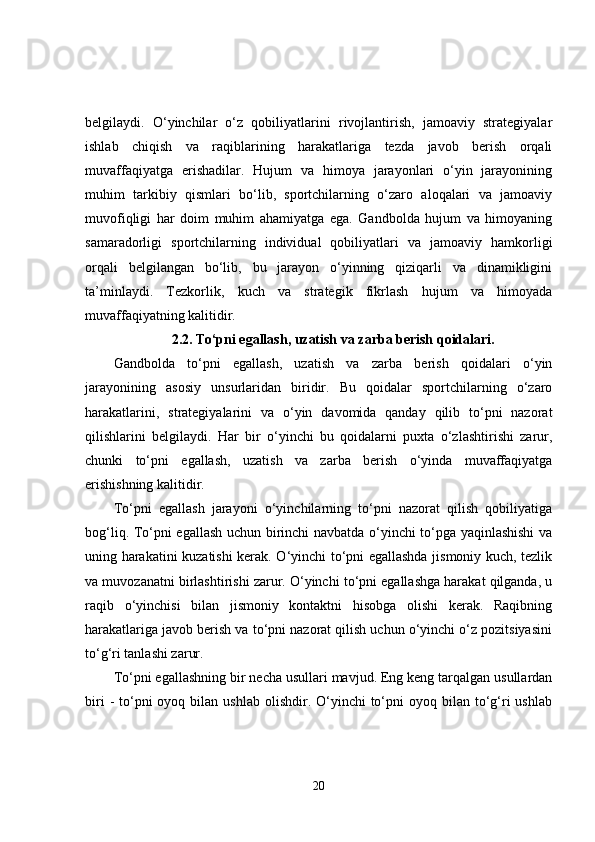 belgilaydi.   O‘yinchilar   o‘z   qobiliyatlarini   rivojlantirish,   jamoaviy   strategiyalar
ishlab   chiqish   va   raqiblarining   harakatlariga   tezda   javob   berish   orqali
muvaffaqiyatga   erishadilar.   Hujum   va   himoya   jarayonlari   o‘yin   jarayonining
muhim   tarkibiy   qismlari   bo‘lib,   sportchilarning   o‘zaro   aloqalari   va   jamoaviy
muvofiqligi   har   doim   muhim   ahamiyatga   ega.   Gandbolda   hujum   va   himoyaning
samaradorligi   sportchilarning   individual   qobiliyatlari   va   jamoaviy   hamkorligi
orqali   belgilangan   bo‘lib,   bu   jarayon   o‘yinning   qiziqarli   va   dinamikligini
ta’minlaydi.   Tezkorlik,   kuch   va   strategik   fikrlash   hujum   va   himoyada
muvaffaqiyatning kalitidir.
2.2.   To‘pni egallash, uzatish va zarba berish qoidalari.
Gandbolda   to‘pni   egallash,   uzatish   va   zarba   berish   qoidalari   o‘yin
jarayonining   asosiy   unsurlaridan   biridir.   Bu   qoidalar   sportchilarning   o‘zaro
harakatlarini,   strategiyalarini   va   o‘yin   davomida   qanday   qilib   to‘pni   nazorat
qilishlarini   belgilaydi.   Har   bir   o‘yinchi   bu   qoidalarni   puxta   o‘zlashtirishi   zarur,
chunki   to‘pni   egallash,   uzatish   va   zarba   berish   o‘yinda   muvaffaqiyatga
erishishning kalitidir.
To‘pni   egallash   jarayoni   o‘yinchilarning   to‘pni   nazorat   qilish   qobiliyatiga
bog‘liq. To‘pni egallash uchun birinchi navbatda o‘yinchi to‘pga yaqinlashishi  va
uning harakatini kuzatishi kerak. O‘yinchi to‘pni egallashda jismoniy kuch, tezlik
va muvozanatni birlashtirishi zarur. O‘yinchi to‘pni egallashga harakat qilganda, u
raqib   o‘yinchisi   bilan   jismoniy   kontaktni   hisobga   olishi   kerak.   Raqibning
harakatlariga javob berish va to‘pni nazorat qilish uchun o‘yinchi o‘z pozitsiyasini
to‘g‘ri tanlashi zarur.
To‘pni egallashning bir necha usullari mavjud. Eng keng tarqalgan usullardan
biri   -  to‘pni   oyoq bilan  ushlab  olishdir. O‘yinchi  to‘pni  oyoq  bilan to‘g‘ri  ushlab
20 