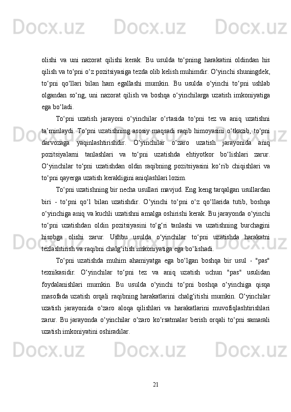 olishi   va   uni   nazorat   qilishi   kerak.   Bu   usulda   to‘pning   harakatini   oldindan   his
qilish va to‘pni o‘z pozitsiyasiga tezda olib kelish muhimdir. O‘yinchi shuningdek,
to‘pni   qo‘llari   bilan   ham   egallashi   mumkin.   Bu   usulda   o‘yinchi   to‘pni   ushlab
olgandan   so‘ng,   uni   nazorat   qilish   va   boshqa   o‘yinchilarga   uzatish   imkoniyatiga
ega bo‘ladi.
To‘pni   uzatish   jarayoni   o‘yinchilar   o‘rtasida   to‘pni   tez   va   aniq   uzatishni
ta’minlaydi.   To‘pni   uzatishning   asosiy   maqsadi   raqib   himoyasini   o‘tkazib,   to‘pni
darvozaga   yaqinlashtirishdir.   O‘yinchilar   o‘zaro   uzatish   jarayonida   aniq
pozitsiyalarni   tanlashlari   va   to‘pni   uzatishda   ehtiyotkor   bo‘lishlari   zarur.
O‘yinchilar   to‘pni   uzatishdan   oldin   raqibning   pozitsiyasini   ko‘rib   chiqishlari   va
to‘pni qayerga uzatish kerakligini aniqlashlari lozim.
To‘pni uzatishning bir necha usullari mavjud. Eng keng tarqalgan usullardan
biri   -   to‘pni   qo‘l   bilan   uzatishdir.   O‘yinchi   to‘pni   o‘z   qo‘llarida   tutib,   boshqa
o‘yinchiga aniq va kuchli uzatishni amalga oshirishi kerak. Bu jarayonda o‘yinchi
to‘pni   uzatishdan   oldin   pozitsiyasini   to‘g‘ri   tanlashi   va   uzatishning   burchagini
hisobga   olishi   zarur.   Ushbu   usulda   o‘yinchilar   to‘pni   uzatishda   harakatni
tezlashtirish va raqibni chalg‘itish imkoniyatiga ega bo‘lishadi.
To‘pni   uzatishda   muhim   ahamiyatga   ega   bo‘lgan   boshqa   bir   usul   -   "pas"
texnikasidir.   O‘yinchilar   to‘pni   tez   va   aniq   uzatish   uchun   "pas"   usulidan
foydalanishlari   mumkin.   Bu   usulda   o‘yinchi   to‘pni   boshqa   o‘yinchiga   qisqa
masofada   uzatish   orqali   raqibning   harakatlarini   chalg‘itishi   mumkin.   O‘yinchilar
uzatish   jarayonida   o‘zaro   aloqa   qilishlari   va   harakatlarini   muvofiqlashtirishlari
zarur.   Bu   jarayonda   o‘yinchilar   o‘zaro   ko‘rsatmalar   berish   orqali   to‘pni   samarali
uzatish imkoniyatini oshiradilar.
21 