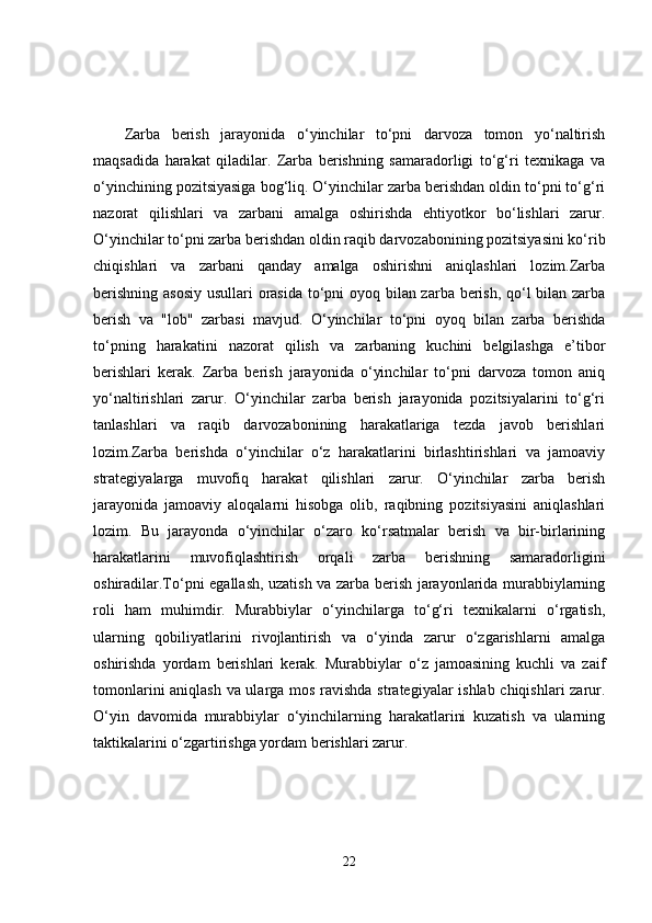 Zarba   berish   jarayonida   o‘yinchilar   to‘pni   darvoza   tomon   yo‘naltirish
maqsadida   harakat   qiladilar.   Zarba   berishning   samaradorligi   to‘g‘ri   texnikaga   va
o‘yinchining pozitsiyasiga bog‘liq. O‘yinchilar zarba berishdan oldin to‘pni to‘g‘ri
nazorat   qilishlari   va   zarbani   amalga   oshirishda   ehtiyotkor   bo‘lishlari   zarur.
O‘yinchilar to‘pni zarba berishdan oldin raqib darvozabonining pozitsiyasini ko‘rib
chiqishlari   va   zarbani   qanday   amalga   oshirishni   aniqlashlari   lozim.Zarba
berishning asosiy usullari orasida to‘pni oyoq bilan zarba berish, qo‘l  bilan zarba
berish   va   "lob"   zarbasi   mavjud.   O‘yinchilar   to‘pni   oyoq   bilan   zarba   berishda
to‘pning   harakatini   nazorat   qilish   va   zarbaning   kuchini   belgilashga   e’tibor
berishlari   kerak.   Zarba   berish   jarayonida   o‘yinchilar   to‘pni   darvoza   tomon   aniq
yo‘naltirishlari   zarur.   O‘yinchilar   zarba   berish   jarayonida   pozitsiyalarini   to‘g‘ri
tanlashlari   va   raqib   darvozabonining   harakatlariga   tezda   javob   berishlari
lozim.Zarba   berishda   o‘yinchilar   o‘z   harakatlarini   birlashtirishlari   va   jamoaviy
strategiyalarga   muvofiq   harakat   qilishlari   zarur.   O‘yinchilar   zarba   berish
jarayonida   jamoaviy   aloqalarni   hisobga   olib,   raqibning   pozitsiyasini   aniqlashlari
lozim.   Bu   jarayonda   o‘yinchilar   o‘zaro   ko‘rsatmalar   berish   va   bir-birlarining
harakatlarini   muvofiqlashtirish   orqali   zarba   berishning   samaradorligini
oshiradilar.To‘pni egallash, uzatish va zarba berish jarayonlarida murabbiylarning
roli   ham   muhimdir.   Murabbiylar   o‘yinchilarga   to‘g‘ri   texnikalarni   o‘rgatish,
ularning   qobiliyatlarini   rivojlantirish   va   o‘yinda   zarur   o‘zgarishlarni   amalga
oshirishda   yordam   berishlari   kerak.   Murabbiylar   o‘z   jamoasining   kuchli   va   zaif
tomonlarini aniqlash va ularga mos ravishda strategiyalar ishlab chiqishlari zarur.
O‘yin   davomida   murabbiylar   o‘yinchilarning   harakatlarini   kuzatish   va   ularning
taktikalarini o‘zgartirishga yordam berishlari zarur.
22 