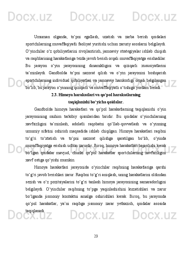 Umuman   olganda,   to‘pni   egallash,   uzatish   va   zarba   berish   qoidalari
sportchilarning muvaffaqiyatli faoliyat yuritishi uchun zaruriy asoslarni belgilaydi.
O‘yinchilar   o‘z  qobiliyatlarini   rivojlantirish,  jamoaviy strategiyalar   ishlab  chiqish
va raqiblarining harakatlariga tezda javob berish orqali muvaffaqiyatga erishadilar.
Bu   jarayon   o‘yin   jarayonining   dinamikligini   va   qiziqarli   xususiyatlarini
ta’minlaydi.   Gandbolda   to‘pni   nazorat   qilish   va   o‘yin   jarayonini   boshqarish
sportchilarning individual qobiliyatlari va jamoaviy hamkorligi orqali belgilangan
bo‘lib, bu jarayon o‘yinning qiziqarli va muvaffaqiyatli o‘tishiga yordam beradi.
2.3.   Himoya harakatlari va qo‘pol harakatlarning 
taqiqlanishi bo‘yicha qoidalar.
Gandbolda   himoya   harakatlari   va   qo‘pol   harakatlarning   taqiqlanishi   o‘yin
jarayonining   muhim   tarkibiy   qismlaridan   biridir.   Bu   qoidalar   o‘yinchilarning
xavfsizligini   ta’minlash,   adolatli   raqobatni   qo‘llab-quvvatlash   va   o‘yinning
umumiy   sifatini   oshirish   maqsadida   ishlab   chiqilgan.   Himoya   harakatlari   raqibni
to‘g‘ri   to‘xtatish   va   to‘pni   nazorat   qilishga   qaratilgan   bo‘lib,   o‘yinda
muvaffaqiyatga erishish uchun zarurdir. Biroq, himoya harakatlari bajarilishi kerak
bo‘lgan   qoidalar   mavjud,   chunki   qo‘pol   harakatlar   sportchilarning   xavfsizligini
xavf ostiga qo‘yishi mumkin.
Himoya   harakatlari   jarayonida   o‘yinchilar   raqibning   harakatlariga   qarshi
to‘g‘ri javob berishlari zarur. Raqibni to‘g‘ri aniqlash, uning harakatlarini oldindan
sezish   va   o‘z   pozitsiyalarini   to‘g‘ri   tanlash   himoya   jarayonining   samaradorligini
belgilaydi.   O‘yinchilar   raqibning   to‘pga   yaqinlashishini   kuzatishlari   va   zarur
bo‘lganda   jismoniy   kontaktni   amalga   oshirishlari   kerak.   Biroq,   bu   jarayonda
qo‘pol   harakatlar,   ya’ni   raqibga   jismoniy   zarar   yetkazish,   qoidalar   asosida
taqiqlanadi.
23 
