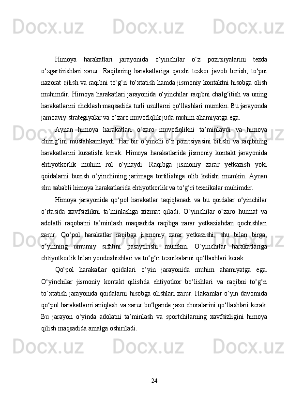 Himoya   harakatlari   jarayonida   o‘yinchilar   o‘z   pozitsiyalarini   tezda
o‘zgartirishlari   zarur.   Raqibning   harakatlariga   qarshi   tezkor   javob   berish,   to‘pni
nazorat qilish va raqibni to‘g‘ri to‘xtatish hamda jismoniy kontaktni hisobga olish
muhimdir.  Himoya  harakatlari  jarayonida  o‘yinchilar  raqibni  chalg‘itish  va  uning
harakatlarini cheklash maqsadida turli usullarni qo‘llashlari mumkin. Bu jarayonda
jamoaviy strategiyalar va o‘zaro muvofiqlik juda muhim ahamiyatga ega.
Aynan   himoya   harakatlari   o‘zaro   muvofiqlikni   ta’minlaydi   va   himoya
chizig‘ini  mustahkamlaydi.  Har  bir  o‘yinchi  o‘z  pozitsiyasini  bilishi  va raqibning
harakatlarini   kuzatishi   kerak.   Himoya   harakatlarida   jismoniy   kontakt   jarayonida
ehtiyotkorlik   muhim   rol   o‘ynaydi.   Raqibga   jismoniy   zarar   yetkazish   yoki
qoidalarni   buzish   o‘yinchining   jarimaga   tortilishiga   olib   kelishi   mumkin.   Aynan
shu sababli himoya harakatlarida ehtiyotkorlik va to‘g‘ri texnikalar muhimdir.
Himoya   jarayonida   qo‘pol   harakatlar   taqiqlanadi   va   bu   qoidalar   o‘yinchilar
o‘rtasida   xavfsizlikni   ta’minlashga   xizmat   qiladi.   O‘yinchilar   o‘zaro   hurmat   va
adolatli   raqobatni   ta’minlash   maqsadida   raqibga   zarar   yetkazishdan   qochishlari
zarur.   Qo‘pol   harakatlar   raqibga   jismoniy   zarar   yetkazishi,   shu   bilan   birga,
o‘yinning   umumiy   sifatini   pasaytirishi   mumkin.   O‘yinchilar   harakatlariga
ehtiyotkorlik bilan yondoshishlari va to‘g‘ri texnikalarni qo‘llashlari kerak.
Qo‘pol   harakatlar   qoidalari   o‘yin   jarayonida   muhim   ahamiyatga   ega.
O‘yinchilar   jismoniy   kontakt   qilishda   ehtiyotkor   bo‘lishlari   va   raqibni   to‘g‘ri
to‘xtatish jarayonida qoidalarni hisobga olishlari zarur. Hakamlar o‘yin davomida
qo‘pol harakatlarni aniqlash va zarur bo‘lganda jazo choralarini qo‘llashlari kerak.
Bu   jarayon   o‘yinda   adolatni   ta’minlash   va   sportchilarning   xavfsizligini   himoya
qilish maqsadida amalga oshiriladi.
24 