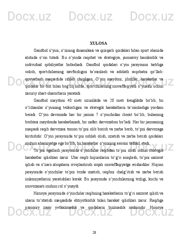 XULOSA
Gandbol o‘yini, o‘zining dinamikasi va qiziqarli qoidalari bilan sport olamida
alohida   o‘rin   tutadi.   Bu   o‘yinda   raqobat   va   strategiya,   jamoaviy   hamkorlik   va
individual   qobiliyatlar   birlashadi.   Gandbol   qoidalari   o‘yin   jarayonini   tartibga
solish,   sportchilarning   xavfsizligini   ta’minlash   va   adolatli   raqobatni   qo‘llab-
quvvatlash   maqsadida   ishlab   chiqilgan.   O‘yin   maydoni,   jihozlar,   harakatlar   va
qoidalar bir-biri bilan bog‘liq holda, sportchilarning muvaffaqiyatli o‘ynashi uchun
zaruriy shart-sharoitlarni yaratadi.
Gandbol   maydoni   40   metr   uzunlikda   va   20   metr   kenglikda   bo‘lib,   bu
o‘lchamlar   o‘yinning   tezkorligini   va   strategik   harakatlarni   ta’minlashga   yordam
beradi.   O‘yin   davomida   har   bir   jamoa   7   o‘yinchidan   iborat   bo‘lib,   bularning
beshtasi maydonda harakatlanadi, bir nafari darvozabon bo‘ladi. Har bir jamoaning
maqsadi raqib darvozasi tomon to‘pni olib borish va zarba berib, to‘pni darvozaga
kiritishdir. O‘yin jarayonida  to‘pni  ushlab  olish,  uzatish  va zarba berish  qoidalari
muhim ahamiyatga ega bo‘lib, bu harakatlar o‘yinning asosini tashkil etadi.
To‘pni   egallash   jarayonida   o‘yinchilar   raqibdan   to‘pni   olish   uchun   strategik
harakatlar   qilishlari   zarur.   Ular   raqib   hujumlarini   to‘g‘ri   aniqlash,   to‘pni   nazorat
qilish va o‘zaro aloqalarni rivojlantirish orqali muvaffaqiyatga erishadilar. Hujum
jarayonida   o‘yinchilar   to‘pni   tezda   uzatish,   raqibni   chalg‘itish   va   zarba   berish
imkoniyatlarini   yaratishlari   kerak.   Bu   jarayonda   o‘yinchilarning   tezligi,   kuchi   va
muvozanati muhim rol o‘ynaydi.
Himoya jarayonida o‘yinchilar raqibning harakatlarini to‘g‘ri nazorat qilish va
ularni   to‘xtatish   maqsadida   ehtiyotkorlik   bilan   harakat   qilishlari   zarur.   Raqibga
jismoniy   zarar   yetkazmaslik   va   qoidalarni   buzmaslik   muhimdir.   Himoya
26 