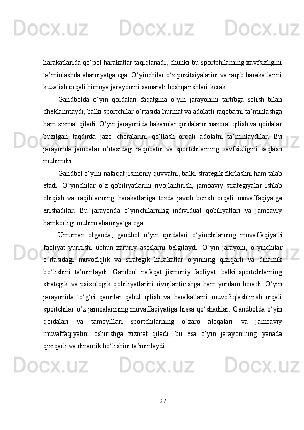 harakatlarida qo‘pol harakatlar taqiqlanadi, chunki bu sportchilarning xavfsizligini
ta’minlashda ahamiyatga ega. O‘yinchilar o‘z pozitsiyalarini va raqib harakatlarini
kuzatish orqali himoya jarayonini samarali boshqarishlari kerak.
Gandbolda   o‘yin   qoidalari   faqatgina   o‘yin   jarayonini   tartibga   solish   bilan
cheklanmaydi, balki sportchilar o‘rtasida hurmat va adolatli raqobatni ta’minlashga
ham xizmat qiladi. O‘yin jarayonida hakamlar qoidalarni nazorat qilish va qoidalar
buzilgan   taqdirda   jazo   choralarini   qo‘llash   orqali   adolatni   ta’minlaydilar.   Bu
jarayonda   jamoalar   o‘rtasidagi   raqobatni   va   sportchilarning   xavfsizligini   saqlash
muhimdir.
Gandbol o‘yini nafaqat jismoniy quvvatni, balki strategik fikrlashni ham talab
etadi.   O‘yinchilar   o‘z   qobiliyatlarini   rivojlantirish,   jamoaviy   strategiyalar   ishlab
chiqish   va   raqiblarining   harakatlariga   tezda   javob   berish   orqali   muvaffaqiyatga
erishadilar.   Bu   jarayonda   o‘yinchilarning   individual   qobiliyatlari   va   jamoaviy
hamkorligi muhim ahamiyatga ega.
Umuman   olganda,   gandbol   o‘yin   qoidalari   o‘yinchilarning   muvaffaqiyatli
faoliyat   yuritishi   uchun   zaruriy   asoslarni   belgilaydi.   O‘yin   jarayoni,   o‘yinchilar
o‘rtasidagi   muvofiqlik   va   strategik   harakatlar   o‘yinning   qiziqarli   va   dinamik
bo‘lishini   ta’minlaydi.   Gandbol   nafaqat   jismoniy   faoliyat,   balki   sportchilarning
strategik   va   psixologik   qobiliyatlarini   rivojlantirishga   ham   yordam   beradi.   O‘yin
jarayonida   to‘g‘ri   qarorlar   qabul   qilish   va   harakatlarni   muvofiqlashtirish   orqali
sportchilar   o‘z  jamoalarining  muvaffaqiyatiga  hissa   qo‘shadilar.  Gandbolda   o‘yin
qoidalari   va   tamoyillari   sportchilarning   o‘zaro   aloqalari   va   jamoaviy
muvaffaqiyatini   oshirishga   xizmat   qiladi,   bu   esa   o‘yin   jarayonining   yanada
qiziqarli va dinamik bo‘lishini ta’minlaydi.
27 
