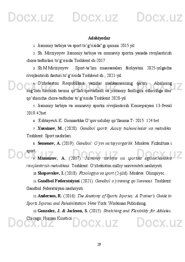 Adabiyotlar
1. Jismoniy tarbiya va sport to g risida”gi qonunʼ ʼ i  2015 yil 
2. Sh.   Mirziyoyev   Jismoniy   tarbiya   va   ommaviy   sportni   yanada   rivojlantirish
chora-tadbirlari to‘g‘risida  Toshkent sh-2017
3. Sh.M.Mirziyoyev     Sport-ta’lim   muassasalari   faoliyatini   2025-yilgacha
rivojlantirish dasturi to‘g‘risida  Toshkent sh., 2021-yil
4. O‘zbekiston   Respublikasi   vazirlar   mahkamasining   qarori     Aholining
sog‘lom   turmush   tarzini   qo‘llab-quvvatlash   va   jismoniy   faolligini   oshirishga   doir
qo‘shimcha chora-tadbirlar to‘g‘risida Toshkent 2020-yil
5. Jismoniy   tarbiya   va   ommaviy   sportni   rivojlantirish   Konsepsiyasi   13-fevral
2019.42bet.
6.  EshtayevA.K. Gimnastika.O’quv uslubiy qo’llanma.T- 2015. 124 bet
7. Xusainov,   M.   (2020).   Gandbol   sporti:   Asosiy   tushunchalar   va   metodika .
Toshkent: Sport nashrlari.
8. Semenov, A.   (2019).   Gandbol: O‘yin va tayyorgarlik .   Moskva: Fizkultura i
sport.
9. Mansurov,   A.   (2017).   Jismoniy   tarbiya   va   sportda   egiluvchanlikni
rivojlantirish metodikasi .  Toshkent: O‘zbekiston milliy universiteti nashriyoti.
10. Shapovalov, I.  (2018).  Fiziologiya va sport  (2-jild).  Moskva: Olimpiyec.
11. Gandbol Federatsiyasi   (2021).   Gandbol o‘yinining qo‘llanmasi .   Toshkent:
Gandbol federatsiyasi nashriyoti.
12. Anderson, R.  (2016).  The Anatomy of Sports Injuries: A Trainer's Guide to
Sports Injuries and Rehabilitation .  New York: Workman Publishing.
13. Gonzalez, J. & Jackson, S.   (2015).   Stretching and Flexibility for Athletes .
Chicago: Human Kinetics.
29 