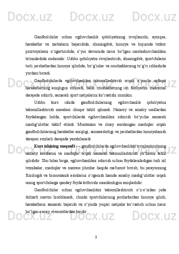 Gandbolchilar   uchun   egiluvchanlik   qobiliyatining   rivojlanishi,   ayniqsa,
harakatlar   va   zarbalarni   bajarishda,   shuningdek,   himoya   va   hujumda   tezkor
pozitsiyalarni   o‘zgartirishda,   o‘yin   davomida   zarur   bo‘lgan   moslashuvchanlikni
ta'minlashda muhimdir. Ushbu qobiliyatni rivojlantirish, shuningdek, sportchilarni
turli jarohatlardan himoya qilishda, bo‘g‘inlar va mushaklarning to‘g‘ri ishlashida
yordam beradi.
Gandbolchilarda   egiluvchanlikni   takomillashtirish   orqali   o‘yinchi   nafaqat
harakatlarning   aniqligini   oshiradi,   balki   mushaklarning   ish   faoliyatini   maksimal
darajada oshirib, samarali sport natijalarini ko‘rsatishi mumkin.
Ushbu   kurs   ishida   gandbolchilarning   egiluvchanlik   qobiliyatini
takomillashtirish   masalasi   chuqur   tahlil   qilinadi.   Nazariy   va   amaliy   usullardan
foydalangan   holda,   sportchilarda   egiluvchanlikni   oshirish   bo‘yicha   samarali
mashg‘ulotlar   taklif   etiladi.   Muntazam   va   ilmiy   asoslangan   mashqlar   orqali
gandbolchilarning harakatlar aniqligi, samaradorligi va jarohatlardan himoyalanish
darajasi sezilarli darajada yaxshilanadi.
Kurs ishining maqsadi  — gandbolchilarda egiluvchanlikni rivojlantirishning
nazariy   asoslarini   va   mashqlar   orqali   samarali   takomillashtirish   yo‘llarini   tahlil
qilishdir. Shu bilan birga, egiluvchanlikni oshirish uchun foydalaniladigan turli xil
texnikalar,   mashqlar   va   maxsus   jihozlar   haqida   ma'lumot   berish,   bu   jarayonning
fiziologik   va   biomexanik   asoslarini   o‘rganish   hamda   amaliy   mashg‘ulotlar   orqali
uning sportchilarga qanday foyda keltirishi mumkinligini aniqlashdir.
Gandbolchilar   uchun   egiluvchanlikni   takomillashtirish   o‘z-o‘zidan   juda
dolzarb   mavzu   hisoblanadi,   chunki   sportchilarning   jarohatlardan   himoya   qilish,
harakatlarni   samarali   bajarish   va   o‘yinda   yuqori   natijalar   ko‘rsatish   uchun   zarur
bo‘lgan asosiy elementlardan biridir.
3 