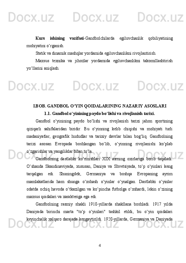 Kurs   ishining   vazifasi -Gandbolchilarda   egiluvchanlik   qobiliyatining
mohiyatini o‘rganish.
Statik va dinamik mashqlar yordamida egiluvchanlikni rivojlantirish.
Maxsus   texnika   va   jihozlar   yordamida   egiluvchanlikni   takomillashtirish
yo‘llarini aniqlash.
I.BOB.   GANDBOL O‘YIN QOIDALARINING NAZARIY ASOSLARI
1.1. Gandbol o‘yinining paydo bo‘lishi va rivojlanish tarixi.
Gandbol   o‘yinining   paydo   bo‘lishi   va   rivojlanish   tarixi   jahon   sportining
qiziqarli   sahifalaridan   biridir.   Bu   o‘yinning   kelib   chiqishi   va   mohiyati   turli
madaniyatlar,   geografik   hududlar   va   tarixiy   davrlar   bilan   bog‘liq.   Gandbolning
tarixi   asosan   Evropada   boshlangan   bo‘lib,   o‘yinning   rivojlanishi   ko‘plab
o‘zgarishlar va yangiliklar bilan to‘la.
Gandbolning   dastlabki   ko‘rinishlari   XIX   asrning   oxirlariga   borib   taqaladi.
O‘shanda   Skandinaviyada,   xususan,   Daniya   va   Shvetsiyada,   to‘p   o‘yinlari   keng
tarqalgan   edi.   Shuningdek,   Germaniya   va   boshqa   Evropaning   ayrim
mamlakatlarida   ham   shunga   o‘xshash   o‘yinlar   o‘ynalgan.   Dastlabki   o‘yinlar
odatda   ochiq   havoda   o‘tkazilgan   va   ko‘pincha   futbolga   o‘xshardi,   lekin   o‘zining
maxsus qoidalari va xarakteriga ega edi.
Gandbolning   rasmiy   shakli   1910-yillarda   shakllana   boshladi.   1917   yilda
Daniyada   birinchi   marta   "to‘p   o‘yinlari"   tashkil   etildi,   bu   o‘yin   qoidalari
keyinchalik xalqaro darajada kengaytirildi. 1920-yillarda, Germaniya va Daniyada
4 