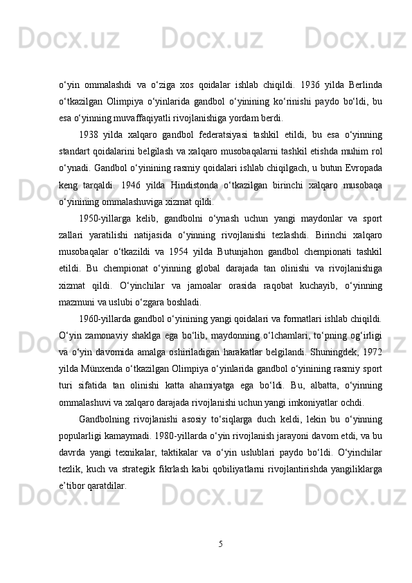 o‘yin   ommalashdi   va   o‘ziga   xos   qoidalar   ishlab   chiqildi.   1936   yilda   Berlinda
o‘tkazilgan   Olimpiya   o‘yinlarida   gandbol   o‘yinining   ko‘rinishi   paydo   bo‘ldi,   bu
esa o‘yinning muvaffaqiyatli rivojlanishiga yordam berdi.
1938   yilda   xalqaro   gandbol   federatsiyasi   tashkil   etildi,   bu   esa   o‘yinning
standart qoidalarini belgilash va xalqaro musobaqalarni  tashkil etishda muhim rol
o‘ynadi. Gandbol o‘yinining rasmiy qoidalari ishlab chiqilgach, u butun Evropada
keng   tarqaldi.   1946   yilda   Hindistonda   o‘tkazilgan   birinchi   xalqaro   musobaqa
o‘yinining ommalashuviga xizmat qildi.
1950-yillarga   kelib,   gandbolni   o‘ynash   uchun   yangi   maydonlar   va   sport
zallari   yaratilishi   natijasida   o‘yinning   rivojlanishi   tezlashdi.   Birinchi   xalqaro
musobaqalar   o‘tkazildi   va   1954   yilda   Butunjahon   gandbol   chempionati   tashkil
etildi.   Bu   chempionat   o‘yinning   global   darajada   tan   olinishi   va   rivojlanishiga
xizmat   qildi.   O‘yinchilar   va   jamoalar   orasida   raqobat   kuchayib,   o‘yinning
mazmuni va uslubi o‘zgara boshladi.
1960-yillarda gandbol o‘yinining yangi qoidalari va formatlari ishlab chiqildi.
O‘yin   zamonaviy   shaklga   ega   bo‘lib,   maydonning   o‘lchamlari,   to‘pning   og‘irligi
va   o‘yin   davomida   amalga   oshiriladigan   harakatlar   belgilandi.   Shuningdek,   1972
yilda Münxenda o‘tkazilgan Olimpiya o‘yinlarida gandbol o‘yinining rasmiy sport
turi   sifatida   tan   olinishi   katta   ahamiyatga   ega   bo‘ldi.   Bu,   albatta,   o‘yinning
ommalashuvi va xalqaro darajada rivojlanishi uchun yangi imkoniyatlar ochdi.
Gandbolning   rivojlanishi   asosiy   to‘siqlarga   duch   keldi,   lekin   bu   o‘yinning
popularligi kamaymadi. 1980-yillarda o‘yin rivojlanish jarayoni davom etdi, va bu
davrda   yangi   texnikalar,   taktikalar   va   o‘yin   uslublari   paydo   bo‘ldi.   O‘yinchilar
tezlik,   kuch   va   strategik   fikrlash   kabi   qobiliyatlarni   rivojlantirishda   yangiliklarga
e’tibor qaratdilar.
5 