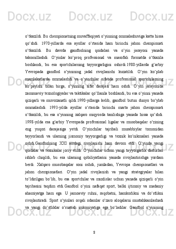 o‘tkazildi. Bu chempionatning muvaffaqiyati o‘yinning ommalashuviga katta hissa
qo‘shdi.   1970-yillarda   esa   ayollar   o‘rtasida   ham   birinchi   jahon   chempionati
o‘tkazildi.   Bu   davrda   gandbolning   qoidalari   va   o‘yin   jarayoni   yanada
takomillashdi.   O‘yinlar   ko‘proq   professional   va   masofali   formatda   o‘tkazila
boshlandi,   bu   esa   sportchilarning   tayyorgarligini   oshirdi.1980-yillarda   g‘arbiy
Yevropada   gandbol   o‘yinining   jadal   rivojlanishi   kuzatildi.   O‘yin   ko‘plab
mamlakatlarda   ommalashdi   va   o‘yinchilar   sifatida   professional   sportchilarning
ko‘payishi   bilan   birga,   o‘yinning   sifat   darajasi   ham   oshdi.   O‘yin   jarayonida
zamonaviy texnologiyalar va taktikalar qo‘llanila boshlandi, bu esa o‘yinni yanada
qiziqarli   va   muvozanatli   qildi.1990-yillarga   kelib,   gandbol   butun   dunyo   bo‘ylab
ommalashdi.   1993-yilda   ayollar   o‘rtasida   birinchi   marta   jahon   chempionati
o‘tkazildi,   bu   esa   o‘yinning   xalqaro   miqyosda   tanilishiga   yanada   hissa   qo‘shdi.
1998-yilda   esa   g‘arbiy   Yevropada   professional   ligalar   va   musobaqalar   o‘zining
eng   yuqori   darajasiga   yetdi.   O‘yinchilar   tajribali   murabbiylar   tomonidan
tayyorlandi   va   ularning   jismoniy   tayyorgarligi   va   texnik   ko‘nikmalari   yanada
oshdi.Gandbolning   XXI   asrdagi   rivojlanishi   ham   davom   etdi.   O‘yinda   yangi
qoidalar va texnikalar joriy etildi. O‘yinchilar uchun yangi tayyorgarlik dasturlari
ishlab   chiqildi,   bu   esa   ularning   qobiliyatlarini   yanada   rivojlantirishga   yordam
berdi.   Xalqaro   musobaqalar   soni   oshdi,   jumladan,   Yevropa   chempionatlari   va
jahon   chempionatlari.   O‘yin   jadal   rivojlanish   va   yangi   strategiyalar   bilan
to‘ldirilgan   bo‘lib,   bu   esa   sportchilar   va   muxlislar   uchun   yanada   qiziqarli   o‘yin
tajribasini   taqdim   etdi.Gandbol   o‘yini   nafaqat   sport,   balki   ijtimoiy   va   madaniy
ahamiyatga   ham   ega.   U   jamoaviy   ruhni,   raqobatni,   hamkorlikni   va   do‘stlikni
rivojlantiradi.   Sport   o‘yinlari   orqali   odamlar   o‘zaro   aloqalarni   mustahkamlashadi
va   yangi   do‘stliklar   o‘rnatish   imkoniyatiga   ega   bo‘ladilar.   Gandbol   o‘yinining
8 