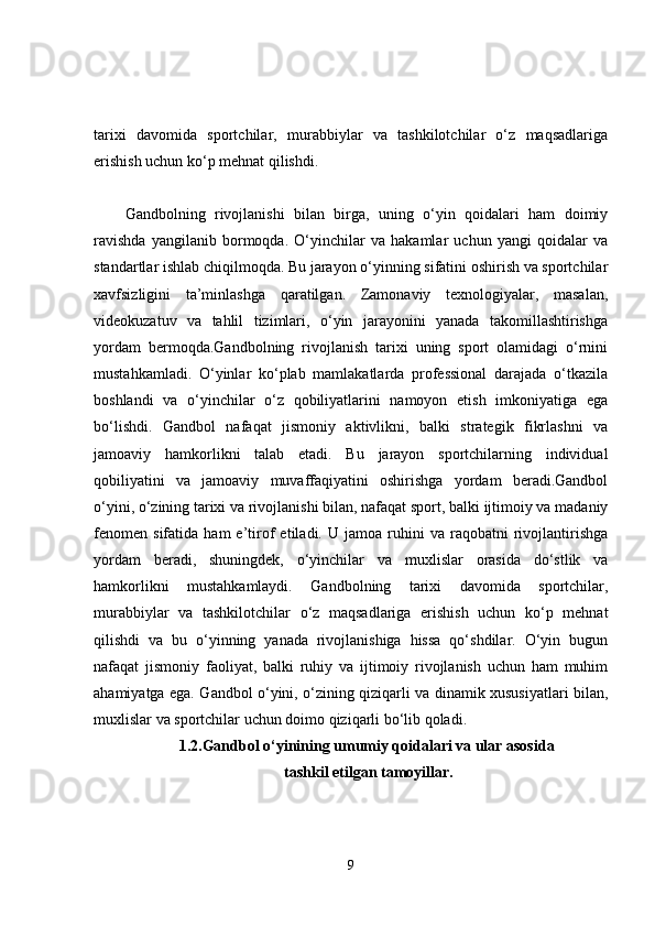 tarixi   davomida   sportchilar,   murabbiylar   va   tashkilotchilar   o‘z   maqsadlariga
erishish uchun ko‘p mehnat qilishdi.
Gandbolning   rivojlanishi   bilan   birga,   uning   o‘yin   qoidalari   ham   doimiy
ravishda   yangilanib   bormoqda.   O‘yinchilar   va   hakamlar   uchun   yangi   qoidalar   va
standartlar ishlab chiqilmoqda. Bu jarayon o‘yinning sifatini oshirish va sportchilar
xavfsizligini   ta’minlashga   qaratilgan.   Zamonaviy   texnologiyalar,   masalan,
videokuzatuv   va   tahlil   tizimlari,   o‘yin   jarayonini   yanada   takomillashtirishga
yordam   bermoqda.Gandbolning   rivojlanish   tarixi   uning   sport   olamidagi   o‘rnini
mustahkamladi.   O‘yinlar   ko‘plab   mamlakatlarda   professional   darajada   o‘tkazila
boshlandi   va   o‘yinchilar   o‘z   qobiliyatlarini   namoyon   etish   imkoniyatiga   ega
bo‘lishdi.   Gandbol   nafaqat   jismoniy   aktivlikni,   balki   strategik   fikrlashni   va
jamoaviy   hamkorlikni   talab   etadi.   Bu   jarayon   sportchilarning   individual
qobiliyatini   va   jamoaviy   muvaffaqiyatini   oshirishga   yordam   beradi.Gandbol
o‘yini, o‘zining tarixi va rivojlanishi bilan, nafaqat sport, balki ijtimoiy va madaniy
fenomen   sifatida   ham   e’tirof   etiladi.  U   jamoa  ruhini   va   raqobatni   rivojlantirishga
yordam   beradi,   shuningdek,   o‘yinchilar   va   muxlislar   orasida   do‘stlik   va
hamkorlikni   mustahkamlaydi.   Gandbolning   tarixi   davomida   sportchilar,
murabbiylar   va   tashkilotchilar   o‘z   maqsadlariga   erishish   uchun   ko‘p   mehnat
qilishdi   va   bu   o‘yinning   yanada   rivojlanishiga   hissa   qo‘shdilar.   O‘yin   bugun
nafaqat   jismoniy   faoliyat,   balki   ruhiy   va   ijtimoiy   rivojlanish   uchun   ham   muhim
ahamiyatga ega. Gandbol o‘yini, o‘zining qiziqarli va dinamik xususiyatlari bilan,
muxlislar va sportchilar uchun doimo qiziqarli bo‘lib qoladi.
1.2.Gandbol o‘yinining umumiy qoidalari va ular asosida
 tashkil etilgan tamoyillar.
9 