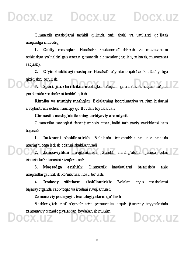 Gimnastik   mashqlarni   tashkil   qilishda   turli   shakl   va   usullarni   qo‘llash
maqsadga muvofiq:
1. Oddiy   mashqlar :   Harakatni   mukammallashtirish   va   muvozanatni
oshirishga yo‘naltirilgan asosiy gimnastik elementlar (egilish, sakrash, muvozanat
saqlash).
2. O‘yin shaklidagi mashqlar : Harakatli o‘yinlar orqali harakat faoliyatiga
qiziqishni oshirish.
3. Sport   jihozlari   bilan   mashqlar :   Arqon,   gimnastik   to‘siqlar,   to‘plar
yordamida mashqlarni tashkil qilish.
Ritmika   va   musiqiy   mashqlar :   Bolalarning   koordinatsiya   va   ritm   hislarini
rivojlantirish uchun musiqiy qo‘llovdan foydalanish.
Gimnastik mashg‘ulotlarning tarbiyaviy ahamiyati.
Gimnastika   mashqlari   faqat   jismoniy   emas,   balki   tarbiyaviy   vazifalarni   ham
bajaradi:
1. Intizomni   shakllantirish :   Bolalarda   intizomlilik   va   o‘z   vaqtida
mashg‘ulotga kelish odatini shakllantiradi.
2. Jamoaviylikni   rivojlantirish :   Guruhli   mashg‘ulotlar   jamoa   bilan
ishlash ko‘nikmasini rivojlantiradi.
3. Maqsadga   erishish :   Gimnastik   harakatlarni   bajarishda   aniq
maqsadlarga intilish ko‘nikmasi hosil bo‘ladi.
4. Irodaviy   sifatlarni   shakllantirish :   Bolalar   qiyin   mashqlarni
bajarayotganda sabr-toqat va irodani rivojlantiradi.
Zamonaviy pedagogik texnologiyalarni qo‘llash
Boshlang‘ich   sinf   o‘quvchilarini   gimnastika   orqali   jismoniy   tayyorlashda
zamonaviy texnologiyalardan foydalanish muhim:
10