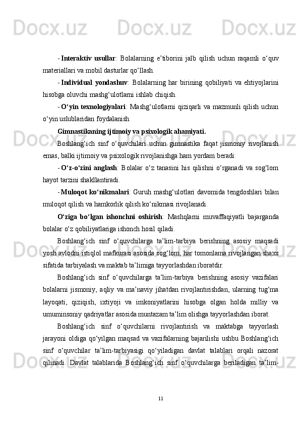 - Interaktiv   usullar :   Bolalarning   e’tiborini   jalb   qilish   uchun   raqamli   o‘quv
materiallari va mobil dasturlar qo‘llash.
- Individual   yondashuv :   Bolalarning   har   birining   qobiliyati   va   ehtiyojlarini
hisobga oluvchi mashg‘ulotlarni ishlab chiqish.
- O‘yin texnologiyalari : Mashg‘ulotlarni qiziqarli va mazmunli qilish uchun
o‘yin uslublaridan foydalanish.
Gimnastikaning ijtimoiy va psixologik ahamiyati.
Boshlang‘ich   sinf   o‘quvchilari   uchun   gimnastika   faqat   jismoniy   rivojlanish
emas, balki ijtimoiy va psixologik rivojlanishga ham yordam beradi:
- O‘z-o‘zini   anglash :   Bolalar   o‘z   tanasini   his   qilishni   o‘rganadi   va   sog‘lom
hayot tarzini shakllantiradi.
- Muloqot ko‘nikmalari : Guruh mashg‘ulotlari davomida tengdoshlari bilan
muloqot qilish va hamkorlik qilish ko‘nikmasi rivojlanadi.
O‘ziga   bo‘lgan   ishonchni   oshirish :   Mashqlarni   muvaffaqiyatli   bajarganda
bolalar o‘z qobiliyatlariga ishonch hosil qiladi.
Boshlang‘ich   sinf   o‘quvchilarga   ta’lim-tarbiya   berishning   asosiy   maqsadi
yosh avlodni istiqlol mafkurasi asosida sog‘lom, har tomonlama rivojlangan shaxs
sifatida tarbiyalash va maktab ta’limiga tayyorlashdan iboratdir.
Boshlang‘ich   sinf   o‘quvchilarga   ta’lim-tarbiya   berishning   asosiy   vazifalari
bolalarni   jismoniy,   aqliy   va   ma’naviy   jihatdan   rivojlantirishdan,   ularning   tug‘ma
layoqati,   qiziqish,   ixtiyoji   va   imkoniyatlarini   hisobga   olgan   holda   milliy   va
umuminsoniy qadriyatlar asosida muntazam ta’lim olishga tayyorlashdan iborat.
Boshlang‘ich   sinf   o‘quvchilarni   rivojlantirish   va   maktabga   tayyorlash
jarayoni  oldiga  qo‘yilgan maqsad  va vazifalarning bajarilishi  ushbu Boshlang‘ich
sinf   o‘quvchilar   ta’lim-tarbiyasigi   qo‘yiladigan   davlat   talablari   orqali   nazorat
qilinadi.   Davlat   talablarida   Boshlang‘ich   sinf   o‘quvchilarga   beriladigan   ta’lim-
11 